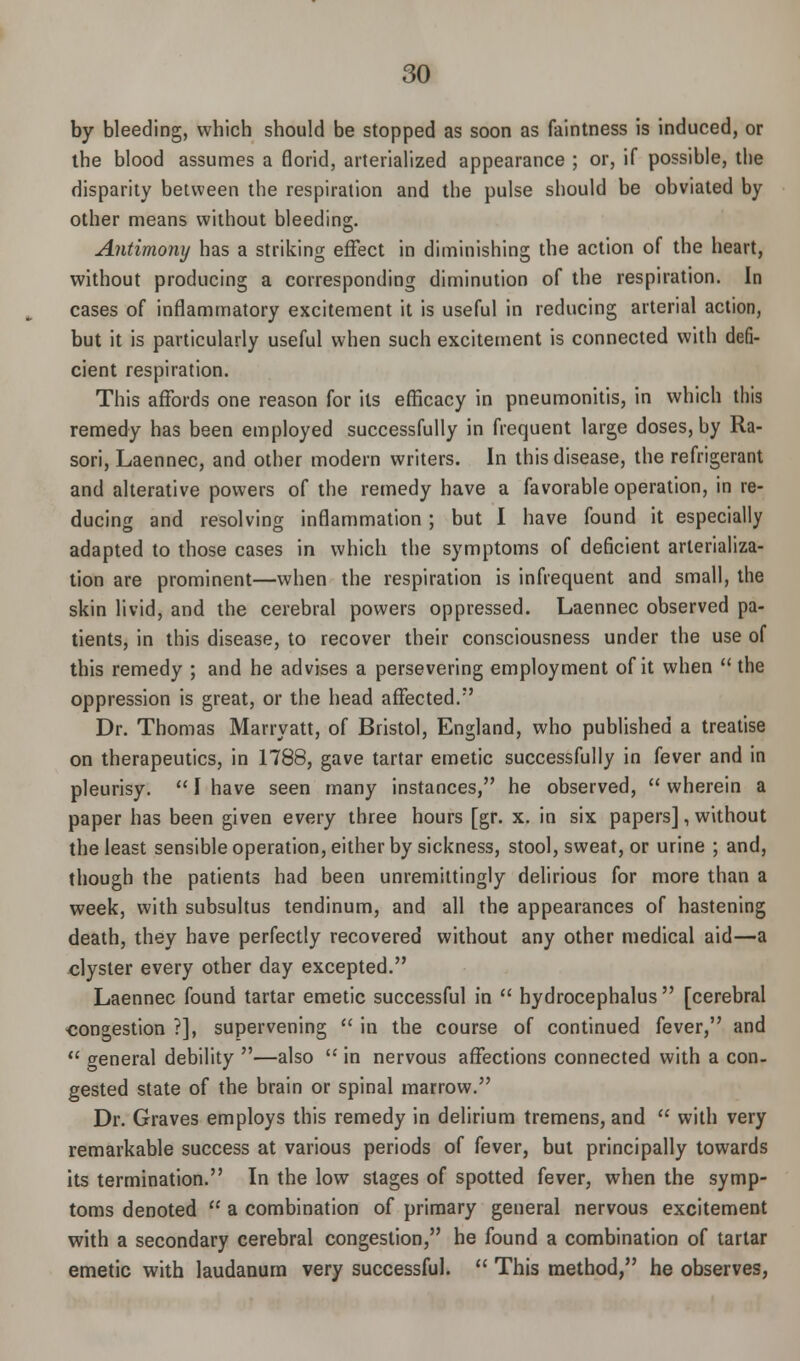 by bleeding, which should be stopped as soon as faintness is induced, or the blood assumes a florid, arterialized appearance ; or, if possible, the disparity between the respiration and the pulse should be obviated by other means without bleeding. Antimony has a striking effect in diminishing the action of the heart, without producing a corresponding diminution of the respiration. In cases of inflammatory excitement it is useful in reducing arterial action, but it is particularly useful when such excitement is connected with defi- cient respiration. This affords one reason for its efficacy in pneumonitis, in which this remedy has been employed successfully in frequent large doses, by Ra- sori, Laennec, and other modern writers. In this disease, the refrigerant and alterative powers of the remedy have a favorable operation, in re- ducing and resolving inflammation ; but I have found it especially adapted to those cases in which the symptoms of deficient arlerializa- tion are prominent—when the respiration is infrequent and small, the skin livid, and the cerebral powers oppressed. Laennec observed pa- tients, in this disease, to recover their consciousness under the use of this remedy ; and he advises a persevering employment of it when  the oppression is great, or the head affected. Dr. Thomas Marryatt, of Bristol, England, who published a treatise on therapeutics, in 1788, gave tartar emetic successfully in fever and in pleurisy.  I have seen many instances, he observed,  wherein a paper has been given every three hours [gr. x. in six papers], without the least sensible operation, either by sickness, stool, sweat, or urine ; and, though the patients had been unremittingly delirious for more than a week, with subsultus tendinum, and all the appearances of hastening death, they have perfectly recovered without any other medical aid—a clyster every other day excepted. Laennec found tartar emetic successful in  hydrocephalus  [cerebral congestion ?], supervening  in the course of continued fever, and  o-eneral debility —also  in nervous affections connected with a con- gested state of the brain or spinal marrow. Dr. Graves employs this remedy in delirium tremens, and  with very remarkable success at various periods of fever, but principally towards its termination. In the low stages of spotted fever, when the symp- toms denoted  a combination of primary general nervous excitement with a secondary cerebral congestion, he found a combination of tartar emetic with laudanum very successful.  This method, he observes,