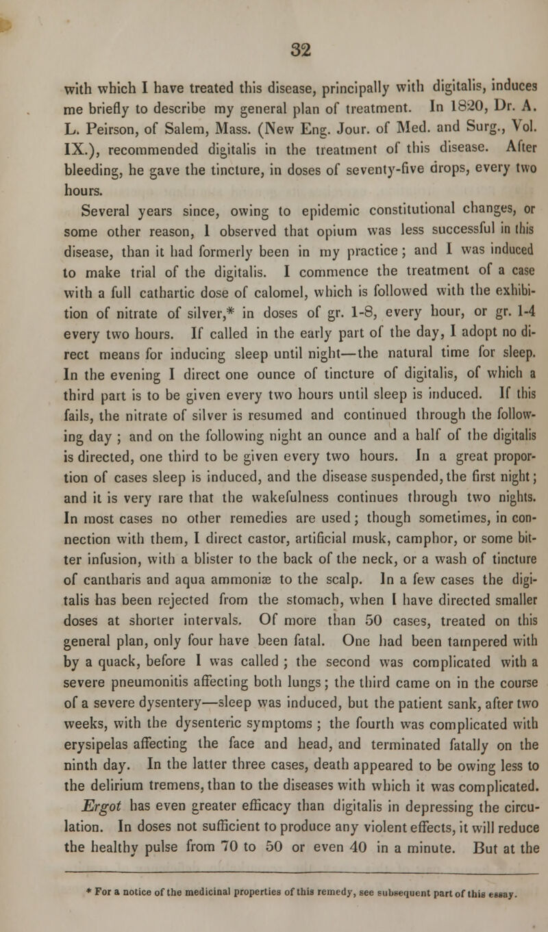 with which I have treated this disease, principally with digitalis, induces me briefly to describe my general plan of treatment. In 18-20, Dr. A. L. Peirson, of Salem, Mass. (New Eng. Jour, of Med. and Surg., Vol. IX.), recommended digitalis in the treatment of this disease. After bleeding, he gave the tincture, in doses of seventy-five drops, every two hours. Several years since, owing to epidemic constitutional changes, or some other reason, 1 observed that opium was less successful in this disease, than it had formerly been in my practice; and I was induced to make trial of the digitalis. I commence the treatment of a case with a full cathartic dose of calomel, which is followed with the exhibi- tion of nitrate of silver,* in doses of gr. 1-8, every hour, or gr. 1-4 every two hours. If called in the early part of the day, I adopt no di- rect means for inducing sleep until night—the natural time for sleep. In the evening I direct one ounce of tincture of digitalis, of which a third part is to be given every two hours until sleep is induced. If this fails, the nitrate of silver is resumed and continued through the follow- ing day ; and on the following night an ounce and a half of the digitalis is directed, one third to be given every two hours. In a great propor- tion of cases sleep is induced, and the disease suspended,the first night; and it is very rare that the wakefulness continues through two nights. In most cases no other remedies are used; though sometimes, in con- nection with them, I direct castor, artificial musk, camphor, or some bit- ter infusion, with a blister to the back of the neck, or a wash of tincture of canlharis and aqua ammoniae to the scalp. In a few cases the digi- talis has been rejected from the stomach, when I have directed smaller doses at shorter intervals. Of more than 50 cases, treated on this general plan, only four have been fatal. One had been tampered with by a quack, before 1 was called ; the second was complicated with a severe pneumonitis affecting both lungs; the third came on in the course of a severe dysentery—sleep was induced, but the patient sank, after two weeks, with the dysenteric symptoms ; the fourth was complicated with erysipelas affecting the face and head, and terminated fatally on the ninth day. In the latter three cases, death appeared to be owing less to the delirium tremens, than to the diseases with which it was complicated. Ergot has even greater efficacy than digitalis in depressing the circu- lation. In doses not sufficient to produce any violent effects, it will reduce the healthy pulse from 70 to 50 or even 40 in a minute. But at the * For a notice of the medicinal properties of this remedy, see subsequent part of this essay.