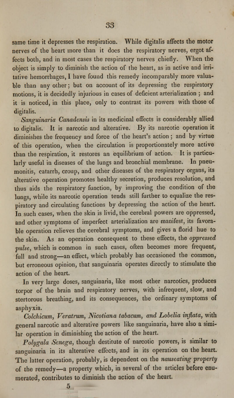 same time it depresses the respiration. While digitalis affects the motor nerves of the heart more than it does the respiratory nerves, ergot af- fects both, and in most cases the respiratory nerves chiefly. When the object is simply to diminish the action of the heart, as in active and irri- tative hemorrhages, I have found this remedy incomparably more valua- ble than any other; but on account of its depressing the respiratory motions, it is decidedly injurious in cases of deficient arterialization ; and it is noticed, in this place, only to contrast its powers with those of digitalis. Sanguinaria Canadensis in its medicinal effects is considerably allied to digitalis. It is narcotic and alterative. By its narcotic operation it diminishes the frequency and force of the heart's action ; and by virtue of this operation, when the circulation is proportionately more active than the respiration, it restores an equilibrium of action. It is particu- larly useful in diseases of the lungs and bronchial membrane. In pneu- monitis, catarrh, croup, and other diseases of the respiratory organs, its alterative operation promotes healthy secretion, produces resolution, and thus aids the respiratory function, by improving the condition of the lungs, while its narcotic operation tends still further to equalize the res- piratory and circulating functions by depressing the action of the heart. In such cases, when the skin is livid, the cerebral powers are oppressed, and other symptoms of imperfect arterialization are manifest, its favora- ble operation relieves the cerebral symptoms, and gives a florid hue to the skin. As an operation consequent to these effects, the oppressed pulse, which is common in such cases, often becomes more frequent, full and strong—an effect, which probably has occasioned the common, but erroneous opinion, that sanguinaria operates directly to stimulate the action of the heart. In very large doses, sanguinaria, like most other narcotics, produces torpor of the brain and respiratory nerves, with infrequent, slow, and stertorous breathing, and its consequences, the ordinary symptoms of asphyxia. Colchicum, Veratrum, Nicotiana tabacum, and Lobelia inflata, with general narcotic and alterative powers like sanguinaria, have also a simi- lar operation in diminishing the action of the heart. Polygala Senega, though destitute of narcotic powers, is similar to sanguinaria in its alterative effects, and in its operation on the heart. The latter operation, probably, is dependent on the nauseating property of the remedy—a property which, in several of the articles before enu- merated, contributes to diminish the action of the heart. 5