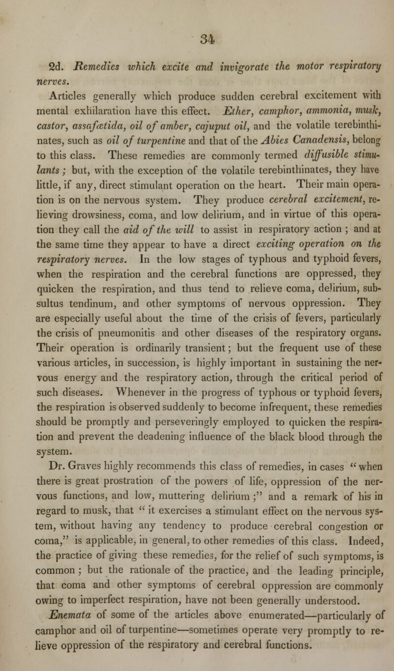 2d. Remedies which excite and invigorate the motor respiratory nerves. Articles generally which produce sudden cerebral excitement with mental exhilaration have this effect. Ether, camphor, ammonia, musk, castor, assafcetida, oil of amber, cajuput oil, and the volatile terebinthi- nates, such as oil of turpentine and that of the Abies Canadensis, belong to this class. These remedies are commonly termed diffusible stimu- lants ; but, with the exception of the volatile terebinthinates, they have little, if any, direct stimulant operation on the heart. Their main opera- tion is on the nervous system. They produce cerebral excitement, re- lieving drowsiness, coma, and low delirium, and in virtue of this opera- tion they call the aid of the will to assist in respiratory action ; and at the same time they appear to have a direct exciting operation on the respiratory nerves. In the low stages of typhous and typhoid fevers, when the respiration and the cerebral functions are oppressed, they quicken the respiration, and thus tend to relieve coma, delirium, sub- sultus tendinum, and other symptoms of nervous oppression. They are especially useful about the time of the crisis of fevers, particularly the crisis of pneumonitis and other diseases of the respiratory organs. Their operation is ordinarily transient; but the frequent use of these various articles, in succession, is highly important in sustaining the ner- vous energy and the respiratory action, through the critical period of such diseases. Whenever in the progress of typhous or typhoid fevers, the respiration is observed suddenly to become infrequent, these remedies should be promptly and perseveringly employed to quicken the respira- tion and prevent the deadening influence of the black blood through the system. Dr. Graves highly recommends this class of remedies, in cases  when there is great prostration of the powers of life, oppression of the ner- vous functions, and low, muttering delirium ; and a remark of his in regard to musk, that  it exercises a stimulant effect on the nervous sys- tem, without having any tendency to produce cerebral congestion or coma, is applicable, in general, to other remedies of this class. Indeed, the practice of giving these remedies, for the relief of such symptoms, is common : but the rationale of the practice, and the leading principle, that coma and other symptoms of cerebral oppression are commonly owing to imperfect respiration, have not been generally understood. Enemata of some of the articles above enumerated—particularly of camphor and oil of turpentine—sometimes operate very promptly to re- lieve oppression of the respiratory and cerebral functions.