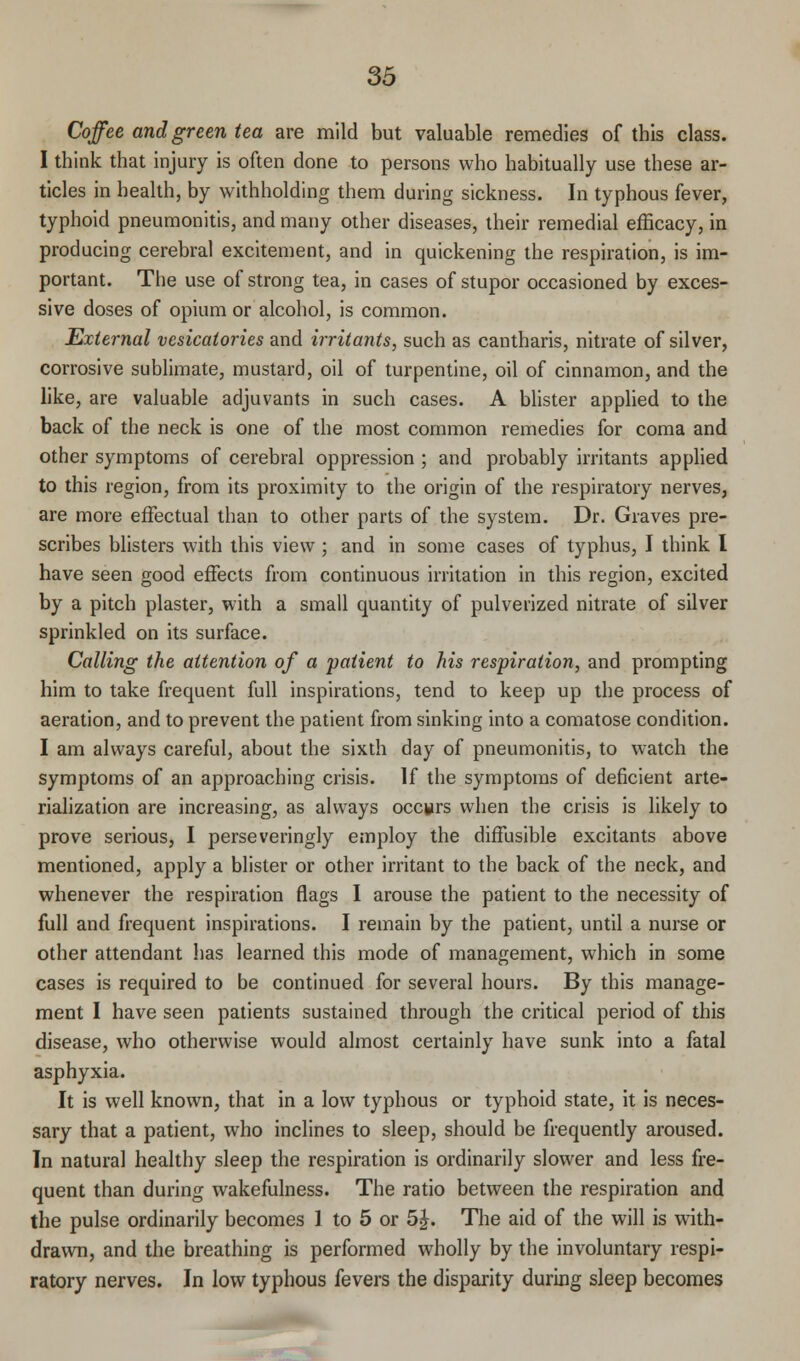 Coffee and green tea are mild but valuable remedies of this class. I think that injury is often done to persons who habitually use these ar- ticles in health, by withholding them during sickness. In typhous fever, typhoid pneumonitis, and many other diseases, their remedial efficacy, in producing cerebral excitement, and in quickening the respiration, is im- portant. The use of strong tea, in cases of stupor occasioned by exces- sive doses of opium or alcohol, is common. External vesicatories and irritants, such as cantharis, nitrate of silver, corrosive sublimate, mustard, oil of turpentine, oil of cinnamon, and the like, are valuable adjuvants in such cases. A blister applied to the back of the neck is one of the most common remedies for coma and other symptoms of cerebral oppression ; and probably irritants applied to this region, from its proximity to the origin of the respiratory nerves, are more effectual than to other parts of the system. Dr. Graves pre- scribes blisters with this view ; and in some cases of typhus, I think I have seen good effects from continuous irritation in this region, excited by a pitch plaster, with a small quantity of pulverized nitrate of silver sprinkled on its surface. Calling the attention of a patient to his respiration, and prompting him to take frequent full inspirations, tend to keep up the process of aeration, and to prevent the patient from sinking into a comatose condition. I am always careful, about the sixth day of pneumonitis, to watch the symptoms of an approaching crisis. If the symptoms of deficient arte- rialization are increasing, as always occurs when the crisis is likely to prove serious, I perseveringly employ the diffusible excitants above mentioned, apply a blister or other irritant to the back of the neck, and whenever the respiration flags I arouse the patient to the necessity of full and frequent inspirations. I remain by the patient, until a nurse or other attendant has learned this mode of management, which in some cases is required to be continued for several hours. By this manage- ment I have seen patients sustained through the critical period of this disease, who otherwise would almost certainly have sunk into a fatal asphyxia. It is well known, that in a low typhous or typhoid state, it is neces- sary that a patient, who inclines to sleep, should be frequently aroused. In natural healthy sleep the respiration is ordinarily slower and less fre- quent than during wakefulness. The ratio between the respiration and the pulse ordinarily becomes I to 5 or 5£. The aid of the will is with- drawn, and the breathing is performed wholly by the involuntary respi- ratory nerves. In low typhous fevers the disparity during sleep becomes