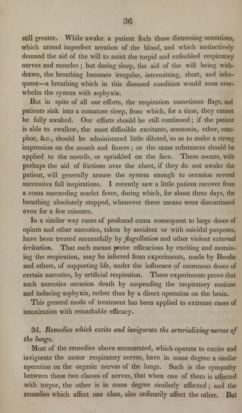 still greater. While awake a patient feels those distressing sensations, which attend imperfect aeration of the blood, and which instinctively demand the aid of the will to assist the torpid and enfeebled respiratory- nerves and muscles ; but during sleep, the aid of the will being with- drawn, the breathing becomes irregular, intermitting, short, and infre- quent—a breathing which in this diseased condition would soon over- whelm the system with asphyxia. But in spite of all our efforts, the respiration sometimes flags, and patients sink into a comatose sleep, from which, for a time, they cannot be fully awaked. Our efforts should be still continued ; if the patient is able to swallow, the most diffusible excitants, ammonia, ether, cam- phor, &c, should be administered little diluted, so as to make a strong impression on the mouth and fauces; or the same substances should be applied to the nostrils, or sprinkled on the face. These means, with perhaps the aid of frictions over the chest, if they do not awake the patient, will generally arouse the system enough to occasion several successive full inspirations. I recently saw a little patient recover from a coma succeeding scarlet fever, during which, for about three days, the breathing absolutely stopped, whenever these means were discontinued even for a few minutes. In a similar way cases of profound coma consequent to large doses of opium and other narcotics, taken by accident or with suicidal purposes, have been treated successfully by flagellation and other violent external irritation. That such means prove efficacious by exciting and sustain- ing the respiration, may be inferred from experiments, made by Brodie and others, of supporting life, under the influence of enormous doses of certain narcotics, by artificial respiration. These experiments prove that such narcotics occasion death by suspending the respiratory motions and inducing asphyxia, rather than by a direct operation on the brain. This general mode of treatment has been applied to extreme cases of intoxication with remarkable efficacy. 3d. Remedies which excite and invigorate the arterializing nerves of the lungs. Most of the remedies above enumerated, which operate to excite and invigorate the motor respiratory nerves, have in some degree a similar operation on the organic nerves of the lungs. Such is the sympathy between these two classes of nerves, that when one of them is affected with torpor, the other is in some degree similarly affected ; and the remedies which affect one class, also ordinarily affect the other. But
