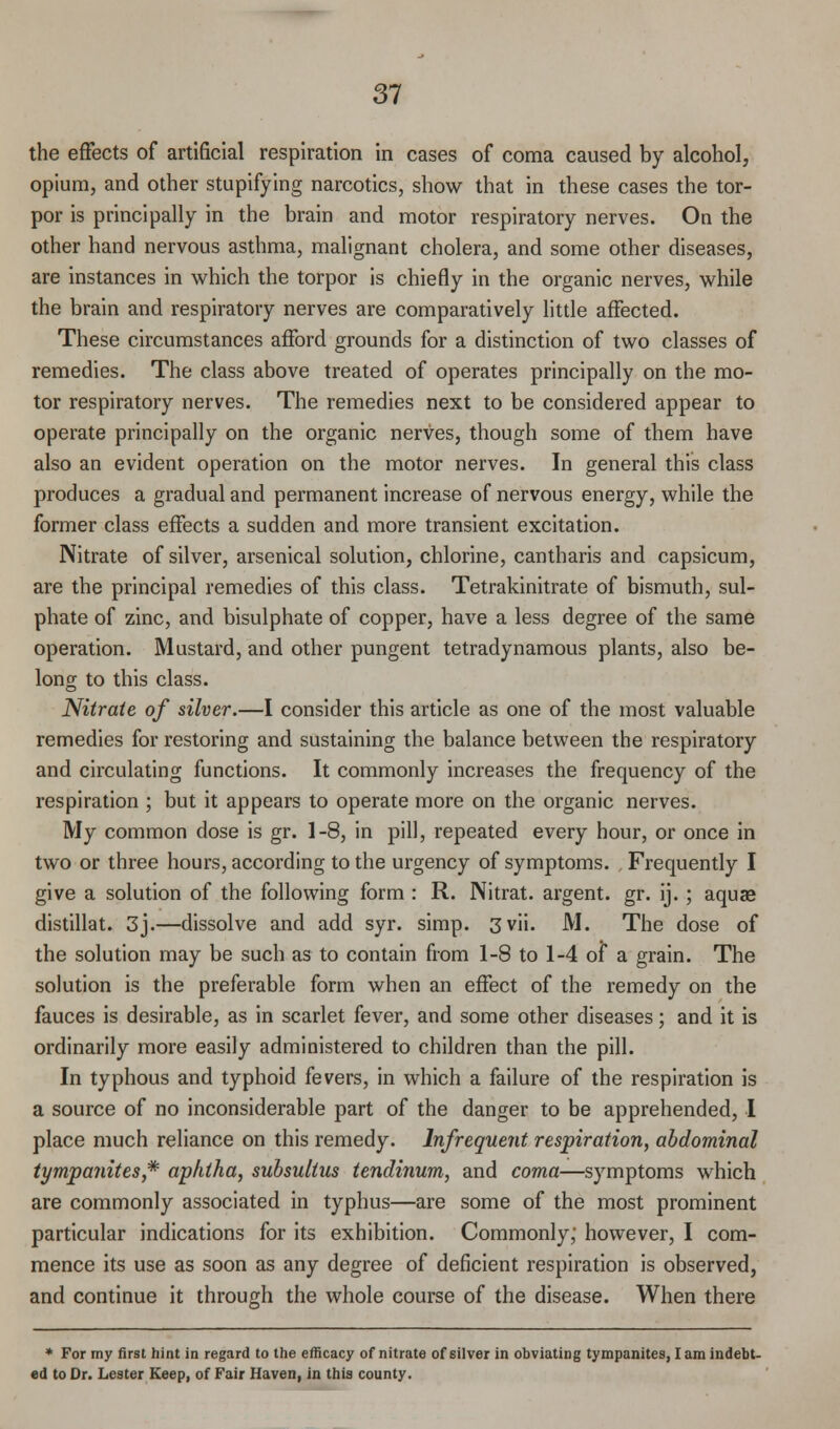 the effects of artificial respiration in cases of coma caused by alcohol, opium, and other stupifying narcotics, show that in these cases the tor- por is principally in the brain and motor respiratory nerves. On the other hand nervous asthma, malignant cholera, and some other diseases, are instances in which the torpor is chiefly in the organic nerves, while the brain and respiratory nerves are comparatively little affected. These circumstances afford grounds for a distinction of two classes of remedies. The class above treated of operates principally on the mo- tor respiratory nerves. The remedies next to be considered appear to operate principally on the organic nerves, though some of them have also an evident operation on the motor nerves. In general this class produces a gradual and permanent increase of nervous energy, while the former class effects a sudden and more transient excitation. Nitrate of silver, arsenical solution, chlorine, cantharis and capsicum, are the principal remedies of this class. Tetrakinitrate of bismuth, sul- phate of zinc, and bisulphate of copper, have a less degree of the same operation. Mustard, and other pungent tetradynamous plants, also be- long to this class. Nitrate of silver.—I consider this article as one of the most valuable remedies for restoring and sustaining the balance between the respiratory and circulating functions. It commonly increases the frequency of the respiration ; but it appears to operate more on the organic nerves. My common dose is gr. 1-8, in pill, repeated every hour, or once in two or three hours, according to the urgency of symptoms. Frequently I give a solution of the following form : R. Nitrat. argent, gr. ij.; aquae distillat. 3j.—dissolve and add syr. simp. 3 vii. M. The dose of the solution may be such as to contain from 1-8 to 1-4 of a grain. The solution is the preferable form when an effect of the remedy on the fauces is desirable, as in scarlet fever, and some other diseases; and it is ordinarily more easily administered to children than the pill. In typhous and typhoid fevers, in which a failure of the respiration is a source of no inconsiderable part of the danger to be apprehended, I place much reliance on this remedy. Infrequent respiration, abdominal tympanites* aphtha, subsultus tendinum, and coma—symptoms which are commonly associated in typhus—are some of the most prominent particular indications for its exhibition. Commonly, however, I com- mence its use as soon as any degree of deficient respiration is observed, and continue it through the whole course of the disease. When there * For my first hint in regard to the efficacy of nitrate of silver in obviating tympanites, lam indebt- ed to Dr. Lester Keep, of Fair Haven, in this county.