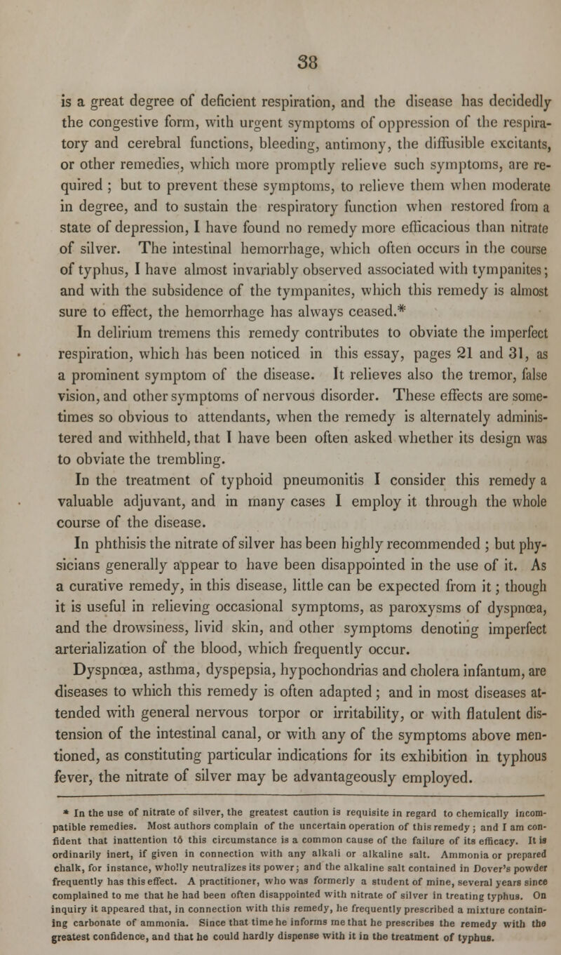 is a great degree of deficient respiration, and the disease has decidedly the congestive form, with urgent symptoms of oppression of the respira- tory and cerebral functions, bleeding, antimony, the diffusible excitants, or other remedies, which more promptly relieve such symptoms, are re- quired ; but to prevent these symptoms, to relieve them when moderate in degree, and to sustain the respiratory function when restored from a state of depression, I have found no remedy more efficacious than nitrate of silver. The intestinal hemorrhage, which often occurs in the course of typhus, I have almost invariably observed associated with tympanites; and with the subsidence of the tympanites, which this remedy is almost sure to effect, the hemorrhage has always ceased.* In delirium tremens this remedy contributes to obviate the imperfect respiration, which has been noticed in this essay, pages 21 and 31, as a prominent symptom of the disease. It relieves also the tremor, false vision, and other symptoms of nervous disorder. These effects are some- times so obvious to attendants, when the remedy is alternately adminis- tered and withheld, that I have been often asked whether its design was to obviate the trembling. In the treatment of typhoid pneumonitis I consider this remedy a valuable adjuvant, and in many cases I employ it through the whole course of the disease. In phthisis the nitrate of silver has been highly recommended ; but phy- sicians generally appear to have been disappointed in the use of it. As a curative remedy, in this disease, little can be expected from it; though it is useful in relieving occasional symptoms, as paroxysms of dyspnoea, and the drowsiness, livid skin, and other symptoms denoting imperfect arterialization of the blood, which frequently occur. Dyspnoea, asthma, dyspepsia, hypochondrias and cholera infantum, are diseases to which this remedy is often adapted; and in most diseases at- tended with general nervous torpor or irritability, or with flatulent dis- tension of the intestinal canal, or with any of the symptoms above men- tioned, as constituting particular indications for its exhibition in typhous fever, the nitrate of silver may be advantageously employed. * In the use of nitrate of silver, the greatest caution is requisite in regard to chemically incom- patible remedies. Most authors complain of the uncertain operation of this remedy ; and I am con- fident that inattention td this circumstance is a common cause of the failure of its efficacy. It is ordinarily inert, if given in connection with any alkali or alkaline salt. Ammonia or prepared chalk, for instance, wholly neutralizes its power; and the alkaline salt contained in Dover's powder frequently has this effect. A practitioner, who was formerly a student of mine, several years since complained to me that he had been often disappointed with nitrate of silver in treating typhus. On inquiry it appeared that, in connection with this remedy, he frequently prescribed a mixture contain- ing carbonate of ammonia. Since that time he informs me that he prescribes the remedy with the greatest confidence, and that be could hardly dispense with it in the treatment of typhus.