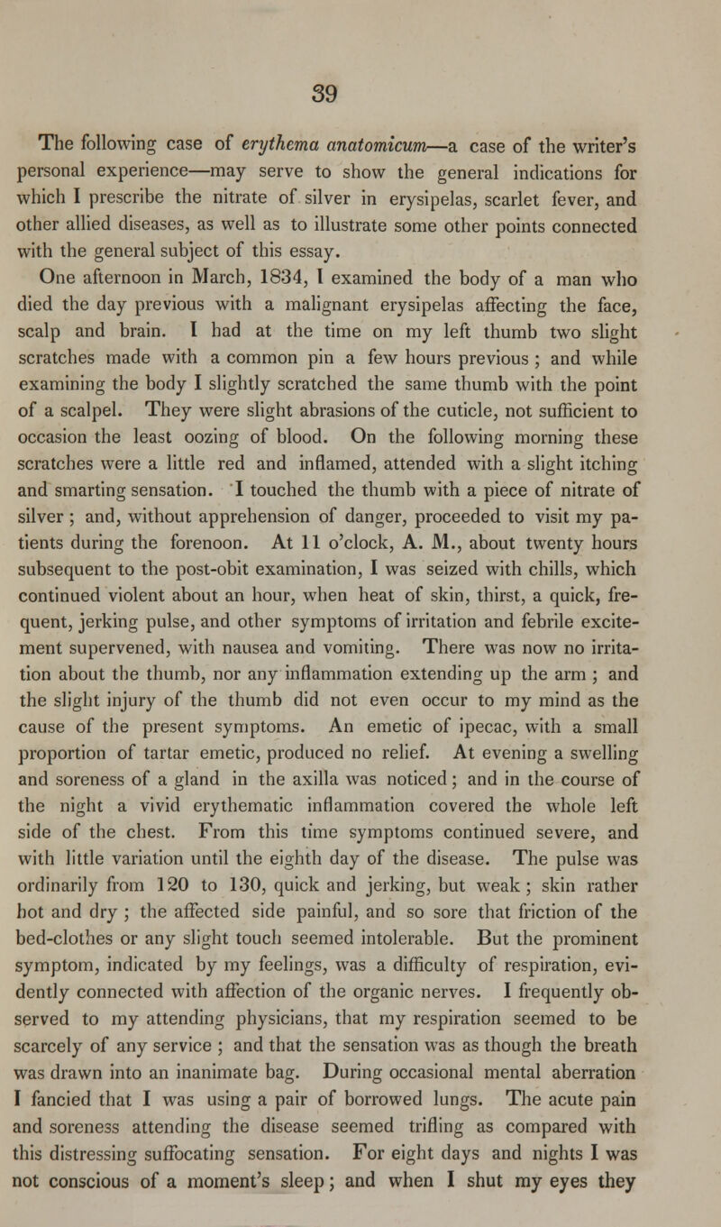 The following case of erythema anatomicum—a case of the writer's personal experience—may serve to show the general indications for which I prescribe the nitrate of silver in erysipelas, scarlet fever, and other allied diseases, as well as to illustrate some other points connected with the general subject of this essay. One afternoon in March, 1834, I examined the body of a man who died the day previous with a malignant erysipelas affecting the face, scalp and brain. I had at the time on my left thumb two slight scratches made with a common pin a few hours previous ; and while examining the body I slightly scratched the same thumb with the point of a scalpel. They were slight abrasions of the cuticle, not sufficient to occasion the least oozing of blood. On the following morning these scratches were a little red and inflamed, attended with a slight itching and smarting sensation. I touched the thumb with a piece of nitrate of silver ; and, without apprehension of danger, proceeded to visit my pa- tients during the forenoon. At 11 o'clock, A. M., about twenty hours subsequent to the post-obit examination, I was seized with chills, which continued violent about an hour, when heat of skin, thirst, a quick, fre- quent, jerking pulse, and other symptoms of irritation and febrile excite- ment supervened, with nausea and vomiting. There was now no irrita- tion about the thumb, nor any inflammation extending up the arm ; and the slight injury of the thumb did not even occur to my mind as the cause of the present symptoms. An emetic of ipecac, with a small proportion of tartar emetic, produced no relief. At evening a swelling and soreness of a gland in the axilla was noticed; and in the course of the night a vivid erythematic inflammation covered the whole left side of the chest. From this time symptoms continued severe, and with little variation until the eighth day of the disease. The pulse was ordinarily from 120 to 130, quick and jerking, but weak; skin rather hot and dry ; the affected side painful, and so sore that friction of the bed-clothes or any slight touch seemed intolerable. But the prominent symptom, indicated by my feelings, was a difficulty of respiration, evi- dently connected with affection of the organic nerves. I frequently ob- served to my attending physicians, that my respiration seemed to be scarcely of any service ; and that the sensation was as though the breath was drawn into an inanimate bag. During occasional mental aberration I fancied that I was using a pair of borrowed lungs. The acute pain and soreness attending the disease seemed trifling as compared with this distressing suffocating sensation. For eight days and nights I was not conscious of a moment's sleep; and when I shut my eyes they