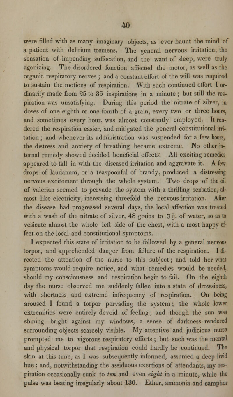 were filled with as many imaginary objects, as ever haunt the mind of a patient with delirium tremens. The general nervous irritation, the sensation of impending suffocation, and the want of sleep, were truly agonizing. The disordered function affected the motor, as well as the organic respiratory nerves ; and a constant effort of the will was required to sustain the motions of respiration. With such continued effort I or- dinarily made from 25 to 35 inspirations in a minute ; but still the res- piration was unsatisfying. During this period the nitrate of silver, in doses of one eighth or one fourth of a grain, every two or three hours, and sometimes every hour, was almost constantly employed. It ren- dered the respiration easier, and mitigated the general constitutional irri- tation ; and whenever its administration was suspended for a few hours, the distress and anxiety of breathing became extreme. INo other in- ternal remedy showed decided beneficial effects'. All exciting remedies appeared to fall in with the diseased irritation and aggravate it. A few drops of laudanum, or a teaspoonful of brandy, produced a distressing nervous excitement through the whole system. Two drops of the oil of valerian seemed to pervade the system with a thrilling sensation, al- most like electricity, increasing threefold the nervous irritation. After the disease had progressed several days, the local affection was treated with a wash of the nitrate of silver, 48 grains to 3ij. of water, so as to vesicate almost the whole left side of the chest, with a most happy ef- fect on the local and constitutional symptoms. I expected this state of irritation to be followed by a general nervous torpor, and apprehended danger from failure of the respiration. I di- rected the attention of the nurse to this subject; and told her what symptoms would require notice, and what remedies would be needed, should my consciousness and respiration begin to fail. On the eighth day the nurse observed me suddenly fallen into a state of drowsiness, with shortness and extreme infrequency of respiration. On being aroused I found a torpor pervading the system; the whole lower extremities were entirely devoid of feeling; and though the sun was shining bright against my windows, a sense of darkness rendered surrounding objects scarcely visible. My attentive and judicious nurse prompted me to vigorous respiratory efforts ; but such was the mental and physical torpor that respiration could hardly be continued. The skin at this time, as I was subsequently informed, assumed a deep livid hue ; and, notwithstanding the assiduous exertions of attendants, my res- piration occasionally sunk to ten and even eight in a minute, while the pulse was beating irregularly about 130. Ether, ammonia and camphor