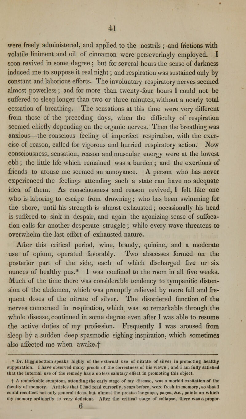 were freely administered, and applied to the nostrils ; and frictions with volatile liniment and oil of cinnamon were perseveringly employed. I soon revived in some degree ; but for several hours the sense of darkness induced me to suppose it real night; and respiration was sustained only by constant and laborious efforts. The involuntary respiratory nerves seemed almost powerless; and for more than twenty-four hours I could not be suffered to sleep longer than two or three minutes, without a nearly total cessation of breathing. The sensations at this time were very different from those of the preceding days, when the difficulty of respiration seemed chiefly depending on the organic nerves. Then the breathing was anxious—the conscious feeling of imperfect respiration, with the exer- cise of reason, called for vigorous and hurried respiratory action. Now consciousness, sensation, reason and muscular energy were at the lowest ebb; the little life which remained was a burden ; and the exertions of friends to arouse me seemed an annoyance. A person who has never experienced the feelings attending such a state can have no adequate idea of them. As consciousness and reason revived, I felt like one who is laboring to escape from drowning; who has been swimming for the shore, until his strength is almost exhausted; occasionally his head is suffered to sink in despair, and again the agonizing sense of suffoca- tion calls for another desperate struggle; while every wave threatens to overwhelm the last effort of exhausted nature. After this critical period, wine, brandy, quinine, and a moderate use of opium, operated favorably. Two abscesses formed on the posterior part of the side, each of which discharged five or six ounces of healthy pus.* I was confined to the room in all five weeks. Much of the time there was considerable tendency to tympanitic disten- sion of the abdomen, which was promptly relieved by more full and fre- quent doses of the nitrate of silver. The disordered function of the nerves concerned in respiration, which was so remarkable through the whole disease, continued in some degree even after I was able to resume the active duties of my profession. Frequently I was aroused from sleep by a sudden deep spasmodic sighing inspiration, which sometimes also affected me when awake.f * Dr. Higginbottom speaks highly of the external use of nitrate of silver in promoting healthy suppuration. I have observed many proofs of the correctness of his views ; and I am fully satisfied that the internal use of the remedy has a no less salutary effect in promoting this object. f A remarkable symptom, attending the early stage of my disease, was a morbid excitation of the faculty of memory. Articles that I had read cursorily, years before, were fresh in memory, so that I could recollect not only general ideas, but almost the precise language, pages, &c, points on which my memory ordinarily is very deficient. After the critical stage of collapse, there was a propor- 6