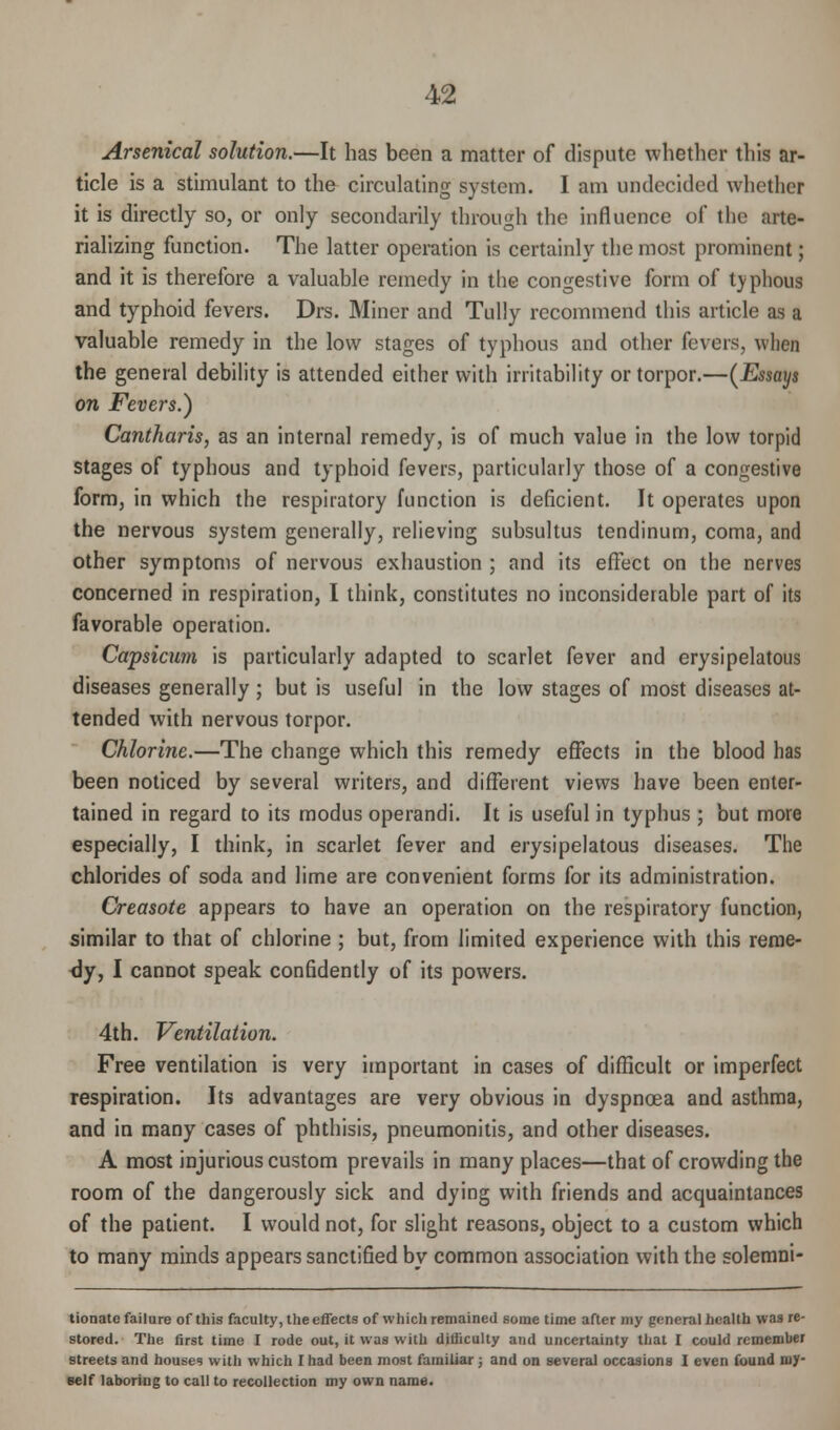 Arsenical solution.—It has been a matter of dispute whether this ar- ticle is a stimulant to the circulating system. I am undecided whether it is directly so, or only secondarily through the influence of the arte- rializing function. The latter operation is certainly the most prominent; and it is therefore a valuable remedy in the congestive form of typhous and typhoid fevers. Drs. Miner and Tully recommend this article as a valuable remedy in the low stages of typhous and other fevers, when the general debility is attended either with irritability or torpor.—(Essays on Fevers.) Cantharis, as an internal remedy, is of much value in the low torpid stages of typhous and typhoid fevers, particularly those of a congestive form, in which the respiratory function is deficient. It operates upon the nervous system generally, relieving subsultus tendinum, coma, and other symptoms of nervous exhaustion ; and its effect on the nerves concerned in respiration, I think, constitutes no inconsiderable part of its favorable operation. Capsicum is particularly adapted to scarlet fever and erysipelatous diseases generally ; but is useful in the low stages of most diseases at- tended with nervous torpor. Chlorine.—The change which this remedy effects in the blood has been noticed by several writers, and different views have been enter- tained in regard to its modus operandi. It is useful in typhus ; but more especially, I think, in scarlet fever and erysipelatous diseases. The chlorides of soda and lime are convenient forms for its administration. Creosote appears to have an operation on the respiratory function, similar to that of chlorine ; but, from limited experience with this reme- dy, I cannot speak confidently of its powers. 4th. Ventilation. Free ventilation is very important in cases of difficult or imperfect respiration. Its advantages are very obvious in dyspnoea and asthma, and in many cases of phthisis, pneumonitis, and other diseases. A most injurious custom prevails in many places—that of crowding the room of the dangerously sick and dying with friends and acquaintances of the patient. I would not, for slight reasons, object to a custom which to many minds appears sanctified by common association with the solemni- tionate failure of this faculty, the effects of which remained some time after my general health was re- stored. The first time I rode out, it was with difficulty and uncertainty that r could remember streets and houses with which 1 had been most familiar; and on several occasions I even found my- self laboring to call to recollection my own name.