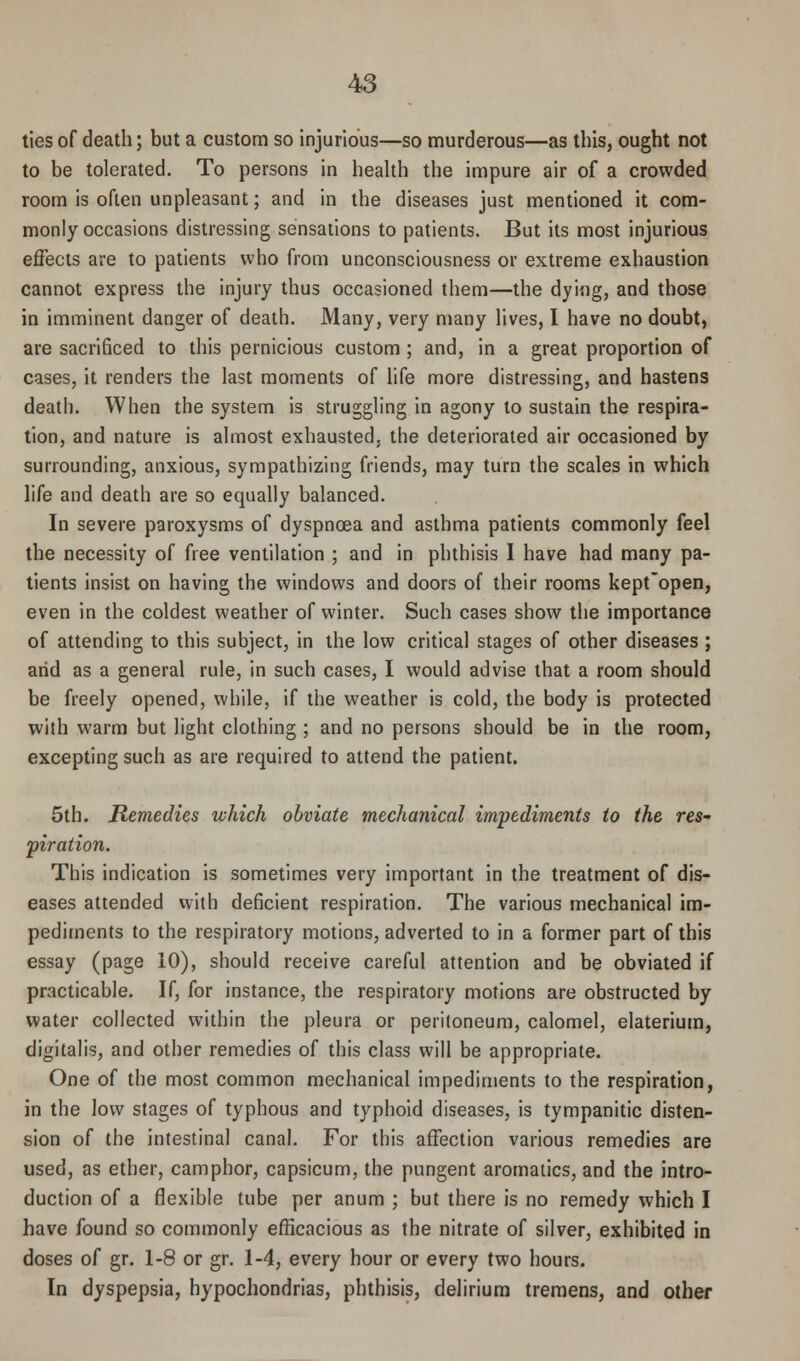 ties of death; but a custom so injurious—so murderous—as this, ought not to be tolerated. To persons in health the impure air of a crowded room is often unpleasant; and in the diseases just mentioned it com- monly occasions distressing sensations to patients. But its most injurious effects are to patients who from unconsciousness or extreme exhaustion cannot express the injury thus occasioned them—the dying, and those in imminent danger of death. Many, very many lives, I have no doubt, are sacrificed to this pernicious custom; and, in a great proportion of cases, it renders the last moments of life more distressing, and hastens death. When the system is struggling in agony to sustain the respira- tion, and nature is almost exhausted, the deteriorated air occasioned by surrounding, anxious, sympathizing friends, may turn the scales in which life and death are so equally balanced. In severe paroxysms of dyspnoea and asthma patients commonly feel the necessity of free ventilation ; and in phthisis I have had many pa- tients insist on having the windows and doors of their rooms kept'open, even in the coldest weather of winter. Such cases show the importance of attending to this subject, in the low critical stages of other diseases ; arid as a general rule, in such cases, I would advise that a room should be freely opened, while, if the weather is cold, the body is protected with warm but light clothing ; and no persons should be in the room, excepting such as are required to attend the patient. 5th. Remedies which obviate mechanical impediments to the res- piration. This indication is sometimes very important in the treatment of dis- eases attended with deficient respiration. The various mechanical im- pediments to the respiratory motions, adverted to in a former part of this essay (page 10), should receive careful attention and be obviated if practicable. If, for instance, the respiratory motions are obstructed by water collected within the pleura or peritoneum, calomel, elaterium, digitalis, and other remedies of this class will be appropriate. One of the most common mechanical impediments to the respiration, in the low stages of typhous and typhoid diseases, is tympanitic disten- sion of the intestinal canal. For this affection various remedies are used, as ether, camphor, capsicum, the pungent aromatics, and the intro- duction of a flexible tube per anum ; but there is no remedy which I have found so commonly efficacious as the nitrate of silver, exhibited in doses of gr. 1-8 or gr. 1-4, every hour or every two hours. In dyspepsia, hypochondrias, phthisis, delirium tremens, and other