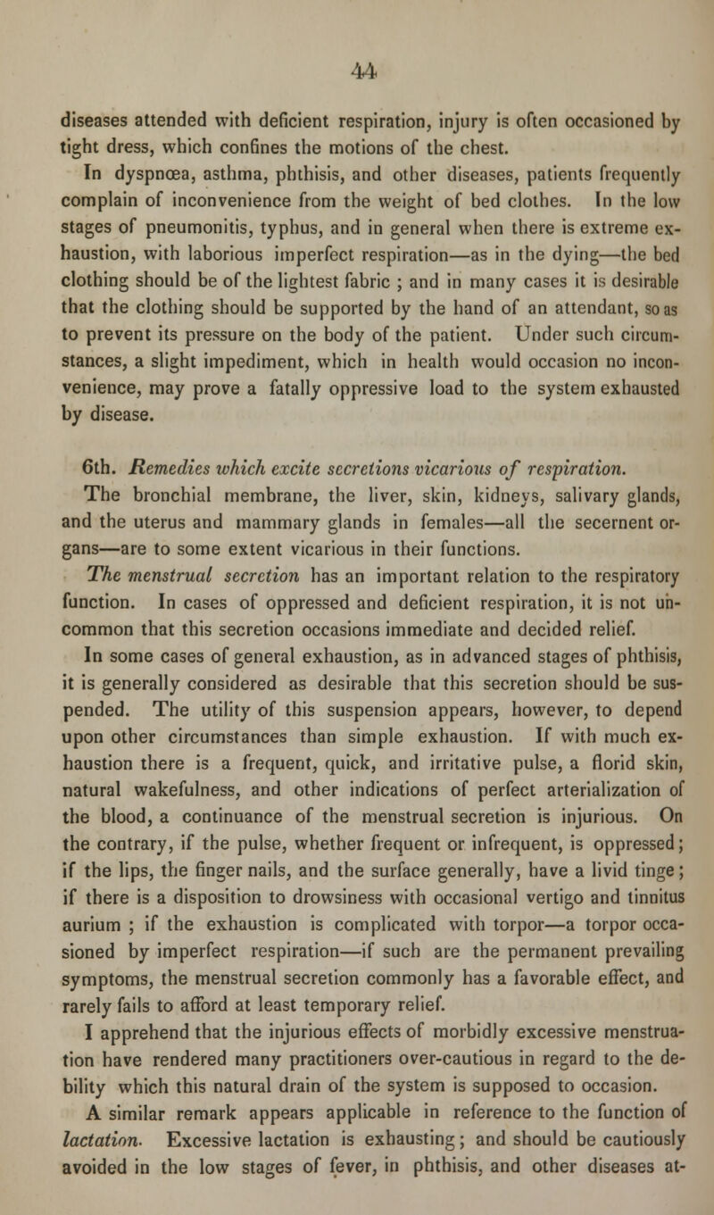 diseases attended with deficient respiration, injury is often occasioned by tight dress, which confines the motions of the chest. In dyspnoea, asthma, phthisis, and other diseases, patients frequently complain of inconvenience from the weight of bed clothes. In the low stages of pneumonitis, typhus, and in general when there is extreme ex- haustion, with laborious imperfect respiration—as in the dying—the bed clothing should be of the lightest fabric ; and in many cases it is desirable that the clothing should be supported by the hand of an attendant, so as to prevent its pressure on the body of the patient. Under such circum- stances, a slight impediment, which in health would occasion no incon- venience, may prove a fatally oppressive load to the system exhausted by disease. 6th. Remedies which excite secretions vicarious of respiration. The bronchial membrane, the liver, skin, kidneys, salivary glands, and the uterus and mammary glands in females—all the secernent or- gans—are to some extent vicarious in their functions. The menstrual secretion has an important relation to the respiratory function. In cases of oppressed and deficient respiration, it is not un- common that this secretion occasions immediate and decided relief. In some cases of general exhaustion, as in advanced stages of phthisis, it is generally considered as desirable that this secretion should be sus- pended. The utility of this suspension appears, however, to depend upon other circumstances than simple exhaustion. If with much ex- haustion there is a frequent, quick, and irritative pulse, a florid skin, natural wakefulness, and other indications of perfect arterialization of the blood, a continuance of the menstrual secretion is injurious. On the contrary, if the pulse, whether frequent or infrequent, is oppressed; if the lips, the finger nails, and the surface generally, have a livid tinge; if there is a disposition to drowsiness with occasional vertigo and tinnitus aurium ; if the exhaustion is complicated with torpor—a torpor occa- sioned by imperfect respiration—if such are the permanent prevailing symptoms, the menstrual secretion commonly has a favorable effect, and rarely fails to afford at least temporary relief. I apprehend that the injurious effects of morbidly excessive menstrua- tion have rendered many practitioners over-cautious in regard to the de- bility which this natural drain of the system is supposed to occasion. A similar remark appears applicable in reference to the function of lactation. Excessive lactation is exhausting; and should be cautiously avoided in the low stages of fever, in phthisis, and other diseases at-