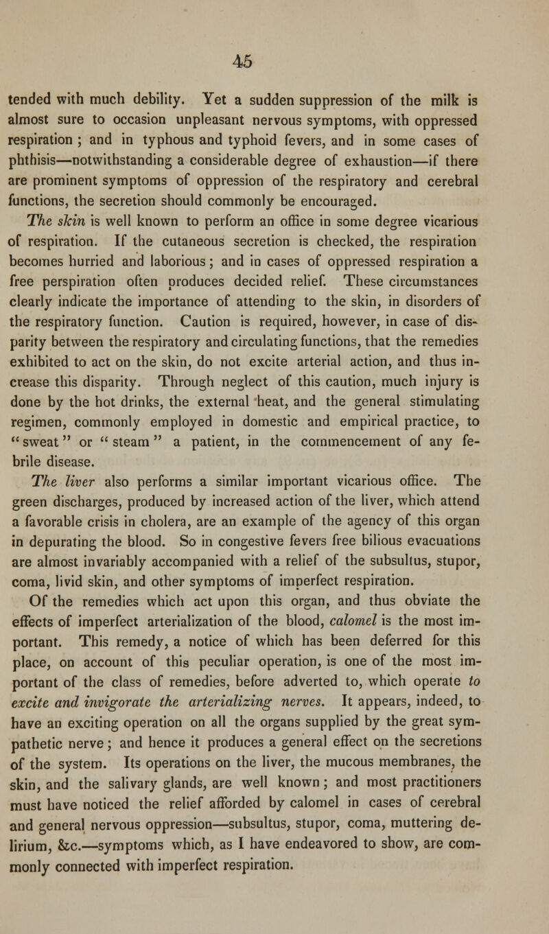 tended with much debility. Yet a sudden suppression of the milk is almost sure to occasion unpleasant nervous symptoms, with oppressed respiration ; and in typhous and typhoid fevers, and in some cases of phthisis—notwithstanding a considerable degree of exhaustion—if there are prominent symptoms of oppression of the respiratory and cerebral functions, the secretion should commonly be encouraged. The skin is well known to perform an office in some degree vicarious of respiration. If the cutaneous secretion is checked, the respiration becomes hurried and laborious; and in cases of oppressed respiration a free perspiration often produces decided relief. These circumstances clearly indicate the importance of attending to the skin, in disorders of the respiratory function. Caution is required, however, in case of dis- parity between the respiratory and circulating functions, that the remedies exhibited to act on the skin, do not excite arterial action, and thus in- crease this disparity. Through neglect of this caution, much injury is done by the hot drinks, the external heat, and the general stimulating regimen, commonly employed in domestic and empirical practice, to  sweat or  steam  a patient, in the commencement of any fe- brile disease. The liver also performs a similar important vicarious office. The green discharges, produced by increased action of the liver, which attend a favorable crisis in cholera, are an example of the agency of this organ in depurating the blood. So in congestive fevers free bilious evacuations are almost invariably accompanied with a relief of the subsullus, stupor, coma, livid skin, and other symptoms of imperfect respiration. Of the remedies which act upon this organ, and thus obviate the effects of imperfect arterialization of the blood, calomel is the most im- portant. This remedy, a notice of which has been deferred for this place, on account of this peculiar operation, is one of the most im- portant of the class of remedies, before adverted to, which operate to excite and invigorate the arterializing nerves. It appears, indeed, to have an exciting operation on all the organs supplied by the great sym- pathetic nerve; and hence it produces a general effect on the secretions of the system. Its operations on the liver, the mucous membranes, the skin, and the salivary glands, are well known; and most practitioners must have noticed the relief afforded by calomel in cases of cerebral and general nervous oppression—subsultus, stupor, coma, muttering de- lirium, &c.—symptoms which, as I have endeavored to show, are com- monly connected with imperfect respiration.