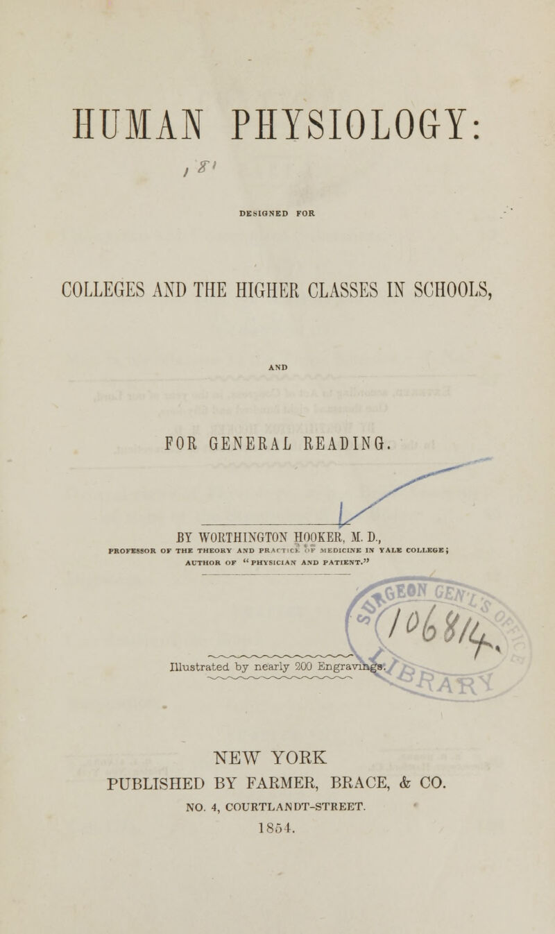 HUMAN PHYSIOLOGY: DESIGNED FOR COLLEGES AND THE HIGHER CLASSES IN SCHOOLS, FOR GENERAL READING. BY WORTHINGTON HOOKER, M. D., PROFESSOR OF THE THEORY AND PRACTICE OF MEDICINE IN YALE COLLEGE; AUTHOR OF PHYSICIAN AND PATIENT. Illustrated by nearly 200 Engra NEW YORK PUBLISHED BY FARMER, BRACE, & CO. NO. 4, COURTLANDT-STREET. 1864.
