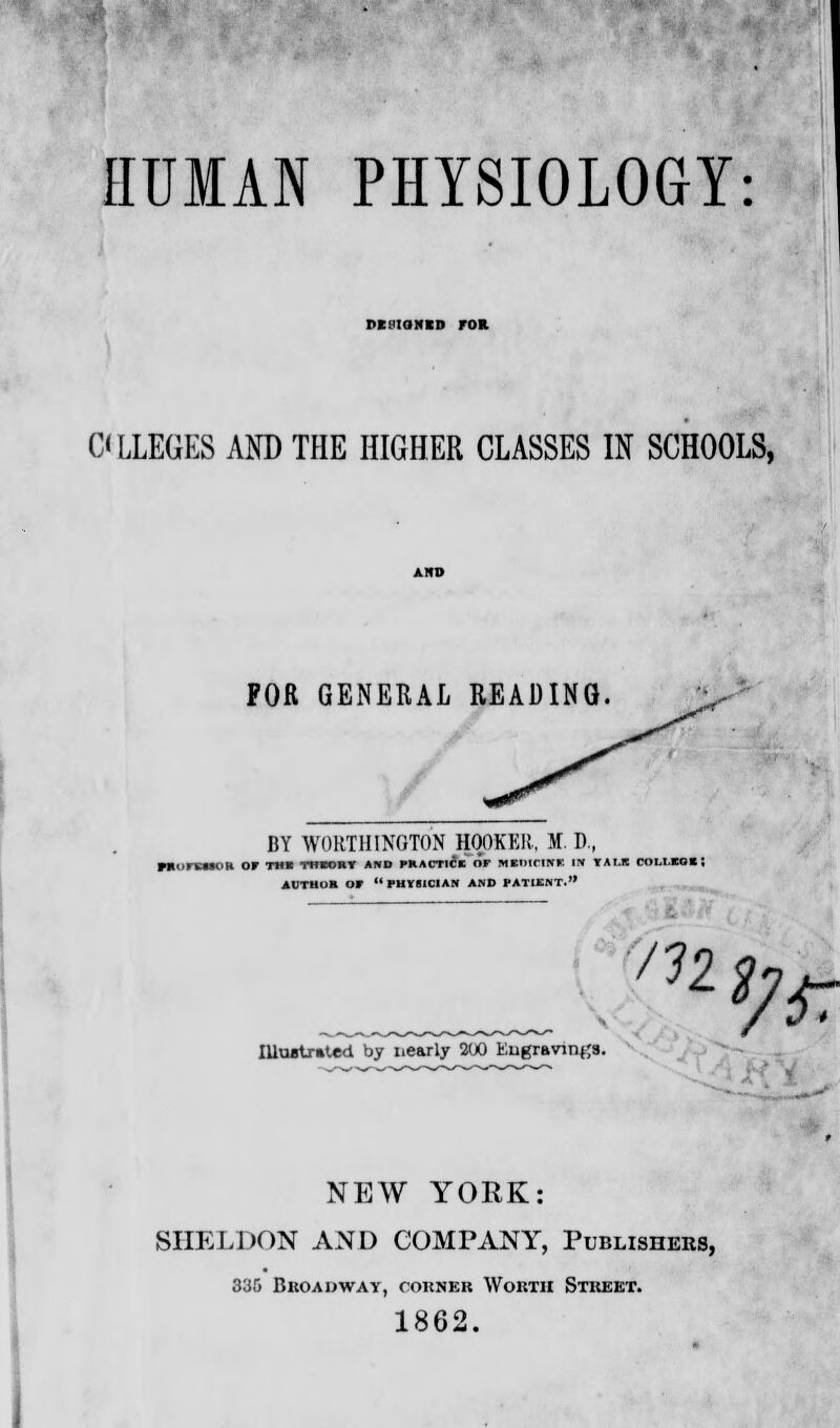 HUMAN PHYSIOLOGY: PEMQNCD FOR ALLEGES AND THE HIGHER CLASSES IN SCHOOLS, FOR GENERAL READING. BY WORTHINGTON HOOKER, M. D., PHurCHOH Or THE THEORY AND NMmIi OF MUICIM IN TALK ClIUXOH AUTHOR Of  PHrBICIAM AND PATIENT. m */*: Illustrated by nearly 200 Kugravmtfs. NEW YORK: SHELDON AND COMPANY, Publishers, 335 Broadway, corner Worth Street. 1862.