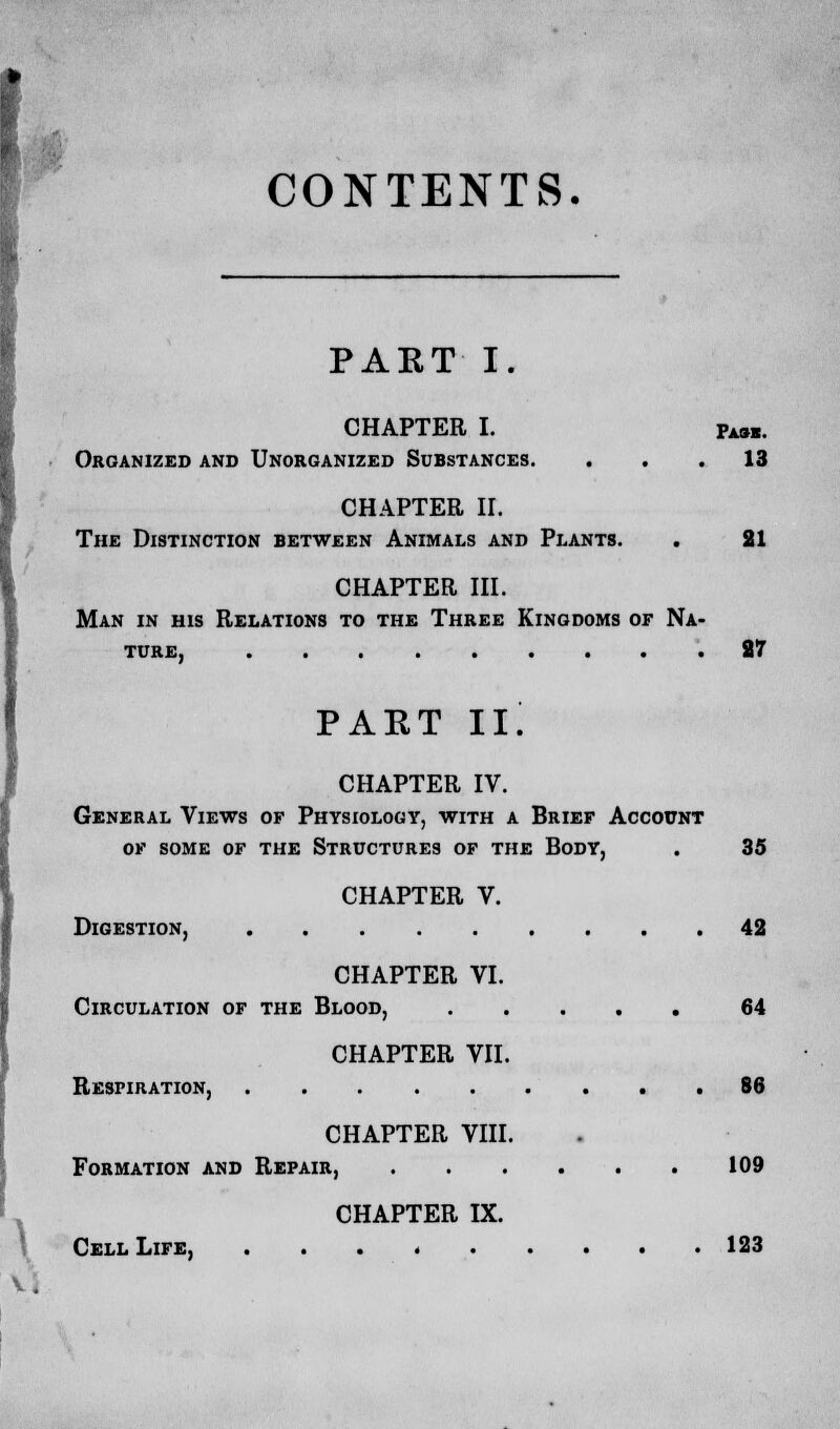 CONTENTS. PART I. CHAPTER I. Pa«. Organized and Unorganized Substances. ... 13 CHAPTER II. The Distinction between Animals and Plants. . 21 CHAPTER HI. Man in his Relations to the Three Kingdoms or Na- ture, 27 PART II. CHAPTER IV. General Views of Physiology, with a Brief Account of some of the Structures of the Body, . 35 CHAPTER V. Digestion, 42 CHAPTER VI. Circulation of the Blood, 64 CHAPTER VII. Respiration, 86 CHAPTER VIII. Formation and Repair, 109 CHAPTER IX. Cell Life, 123