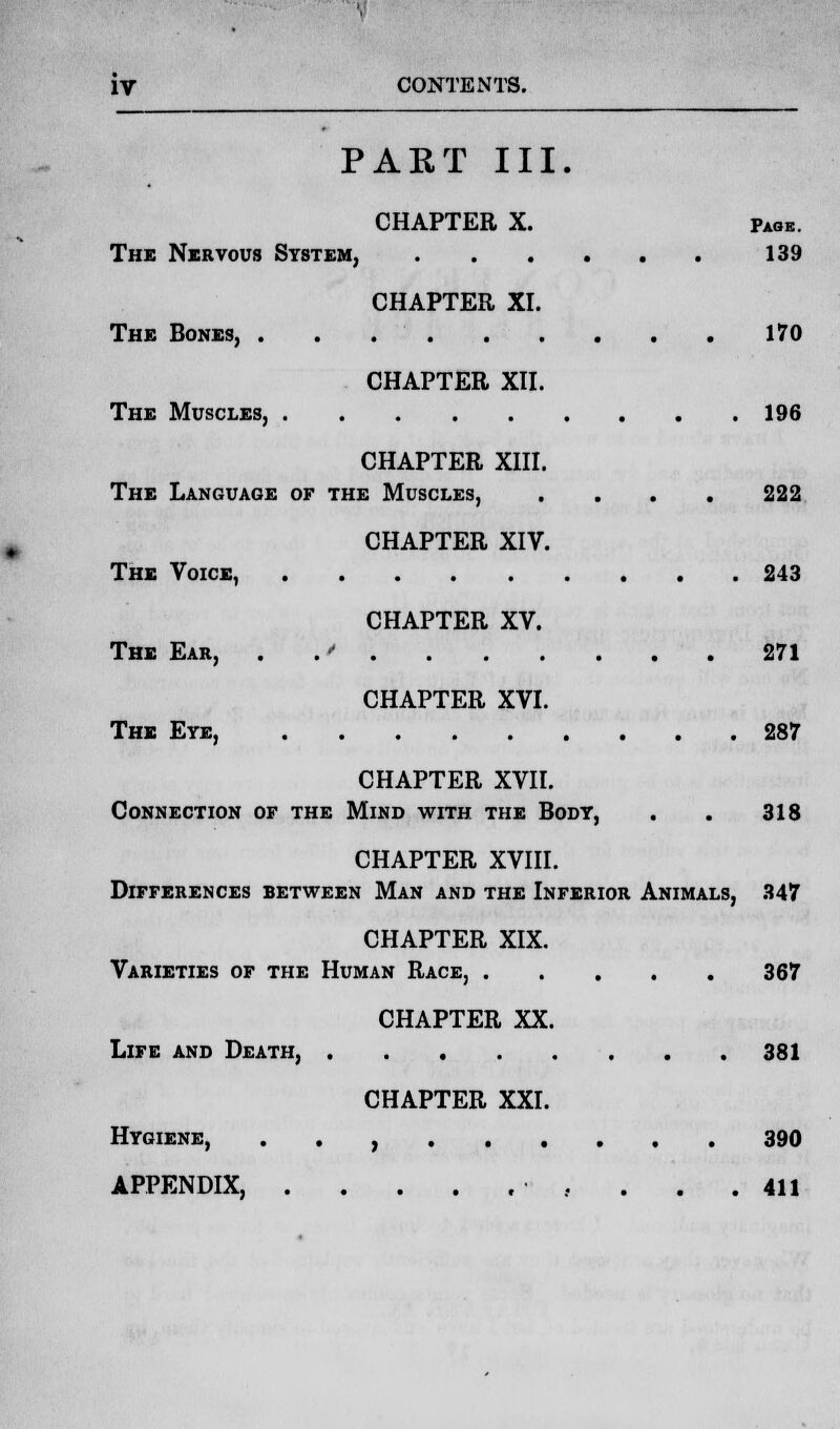 PART III. CHAPTER X. Page. The Nervous System, 139 CHAPTER XI. The Bones, 170 CHAPTER XII. The Muscles, 196 CHAPTER XIII. The Language of the Muscles, .... 222 CHAPTER XIV. The Voice, 243 CHAPTER XV. The Ear, .' 271 CHAPTER XVI. The Eye, 287 CHAPTER XVII. Connection of the Mind with the Body, . . 318 CHAPTER XVIII. Differences between Man and the Inferior Animals, 347 CHAPTER XIX. Varieties of the Human Race, 367 CHAPTER XX. Life and Death, 381 CHAPTER XXI. Hygiene, . . , 390 APPENDIX . . .411