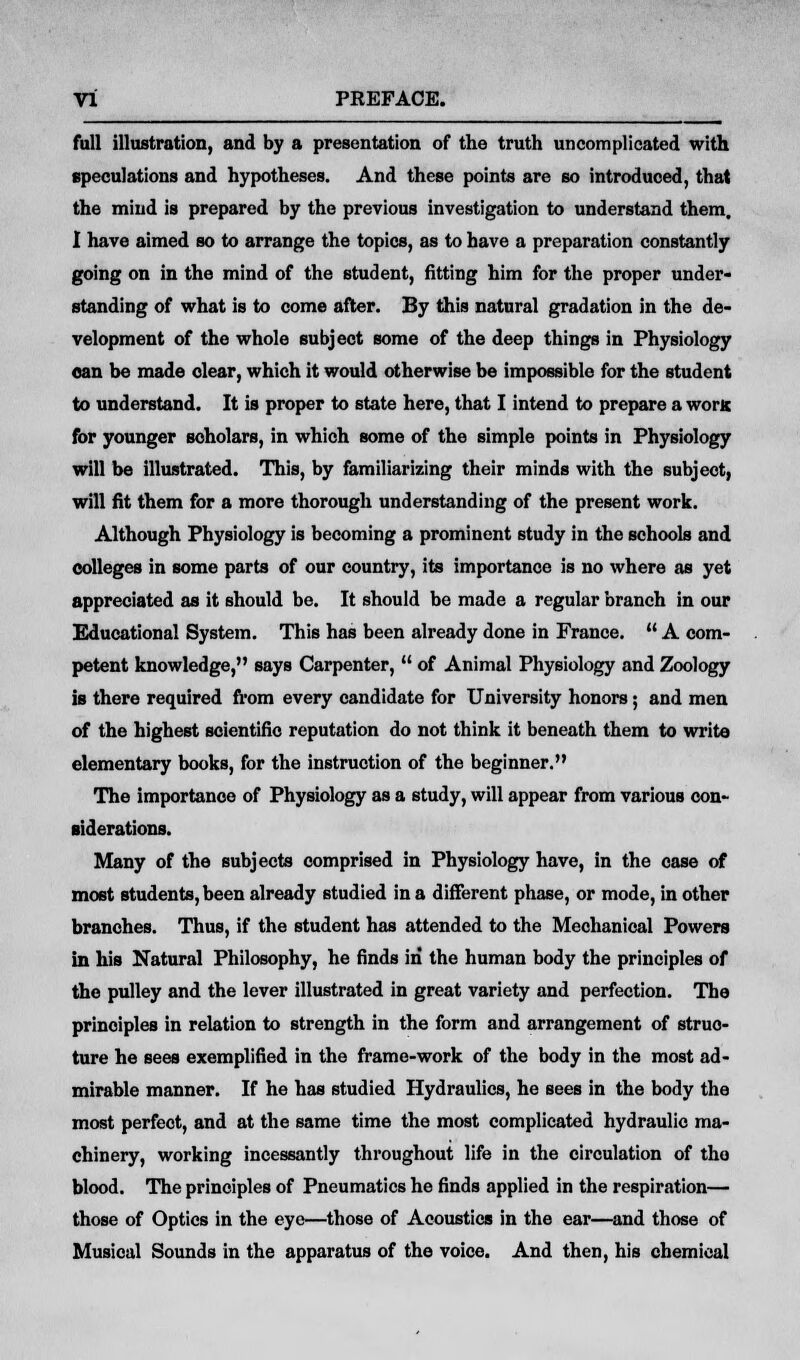 full illustration, and by a presentation of the truth uncomplicated with speculations and hypotheses. And these points are so introduced, that the mind is prepared by the previous investigation to understand them. I have aimed so to arrange the topics, as to have a preparation constantly going on in the mind of the student, fitting him for the proper under- standing of what is to come after. By this natural gradation in the de- velopment of the whole subject some of the deep things in Physiology can be made dear, which it would otherwise be impossible for the student to understand. It is proper to state here, that I intend to prepare a worn for younger scholars, in which some of the simple points in Physiology will be illustrated. This, by familiarizing their minds with the subject, will fit them for a more thorough understanding of the present work. Although Physiology is becoming a prominent study in the schools and colleges in some parts of our country, its importance is no where as yet appreciated as it should be. It should be made a regular branch in our Educational System. This has been already done in France.  A com- petent knowledge, says Carpenter,  of Animal Physiology and Zoology is there required from every candidate for University honors; and men of the highest scientific reputation do not think it beneath them to write elementary books, for the instruction of the beginner. The importance of Physiology as a study, will appear from various con- siderations. Many of the subjects comprised in Physiology have, in the case of most students, been already studied in a different phase, or mode, in other branches. Thus, if the student has attended to the Mechanical Powers in his Natural Philosophy, he finds in the human body the principles of the pulley and the lever illustrated in great variety and perfection. The principles in relation to strength in the form and arrangement of struc- ture he sees exemplified in the frame-work of the body in the most ad- mirable manner. If he has studied Hydraulics, he sees in the body the most perfect, and at the same time the most complicated hydraulic ma- chinery, working incessantly throughout life in the circulation of tho blood. The principles of Pneumatics he finds applied in the respiration— those of Optics in the eye—those of Acoustics in the ear—and those of Musical Sounds in the apparatus of the voice. And then, his chemical