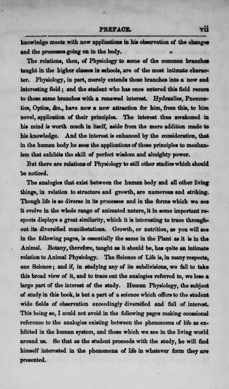 knowledge meets with new applications in his observation of the changes and the processes going on in the body. • The relations, then, of Physiology to some of the common branches taught in the higher classes in schools, are of the most intimate charac- ter. Physiology, in part, merely extends these branches into a new and interesting field; and the student who has once entered this field recurs to these same branches with a renewed interest. Hydraulics, Pneuma- tics, Optics, &c, have now a new attraction for him, from this, to him novel, application of their principles. The interest thus awakened in his mind is worth much in itself, aside from the mere addition made to his knowledge. And the interest is enhanced by the consideration, that in the human body he sees the applications of these principles to mechan- ism that exhibits the skill of perfect wisdom and almighty power. But there are relations of Physiology to still other studies which should be noticed. The analogies that exist between the human body and all other living things, in relation to structure and growth, are numerous and striking. Though life is so diverse in its processes and in the forms which we see it evolve in the whole range of animated nature, it in some important re- spects displays a great similarity, which it is interesting to trace through- out its diversified manifestations. Growth, or nutrition, as you will see in the following pages, is essentially the same in the Plant as it is in the Animal. Botany, therefore, taught as it should be, has quite an intimate relation to Animal Physiology. The Science of Life is, in many respects, one Science; and if, in studying any of its subdivisions, we fail to take this broad view of it, and to trace out the analogies referred to, we lose a large part of the interest of the study. Human Physiology, the subject of study in this book, is but a part of a science which offers to the student wide fields of observation exceedingly diversified and full of interest. This being so, I could not avoid in the following pages making occasional reference to the analogies existing between the phenomena of life as ex- hibited in the human system, and those which we see in the living world around us. So that as the student proceeds with the study, he will find himself interested in the phenomena of life in whatever form they are presented.