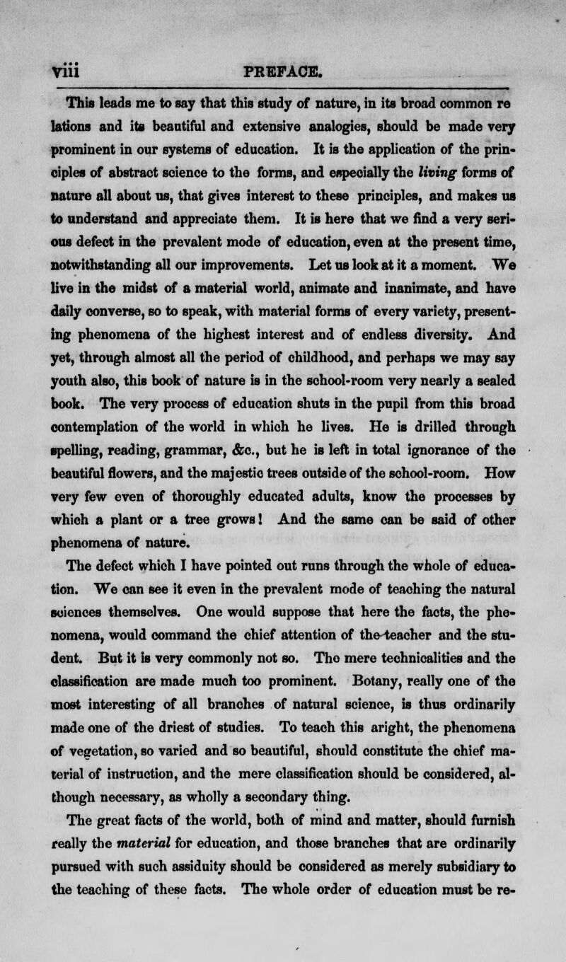 This leads me to say that this study of nature, in its broad common re lations and its beautiful and extensive analogies, should be made very prominent in our systems of education. It is the application of the prin- ciples of abstract science to the forms, and especially the living forms of nature all about us, that gives interest to these principles, and makes us to understand and appreciate them. It is here that we find a very seri- ous defect in the prevalent mode of education, even at the present time, notwithstanding all our improvements. Let us look at it a moment. We live in the midst of a material world, animate and inanimate, and have daily converse, so to speak, with material forms of every variety, present- ing phenomena of the highest interest and of endless diversity. And yet, through almost all the period of childhood, and perhaps we may say youth also, this book of nature is in the school-room very nearly a sealed book. The very process of education shuts in the pupil from this broad contemplation of the world in which he lives. He is drilled through spelling, reading, grammar, &c, but he is left in total ignorance of the beautiful flowers, and the majestic trees outside of the school-room. How very few even of thoroughly educated adults, know the processes by which a plant or a tree grows! And the same can be said of other phenomena of nature. The defect which I have pointed out runs through the whole of educa- tion. We can see it even in the prevalent mode of teaching the natural sciences themselves. One would suppose that here the facts, the phe- nomena, would command the chief attention of the teacher and the stu- dent. But it is very commonly not so. The mere technicalities and the classification are made much too prominent. Botany, really one of the most interesting of all branches of natural science, is thus ordinarily made one of the driest of studies. To teach this aright, the phenomena of vegetation, so varied and so beautiful, should constitute the chief ma- terial of instruction, and the mere classification should be considered, al- though necessary, as wholly a secondary thing. The great facts of the world, both of mind and matter, should furnish really the material for education, and those branches that are ordinarily pursued with such assiduity should be considered as merely subsidiary to the teaching of these facts. The whole order of education must be re-