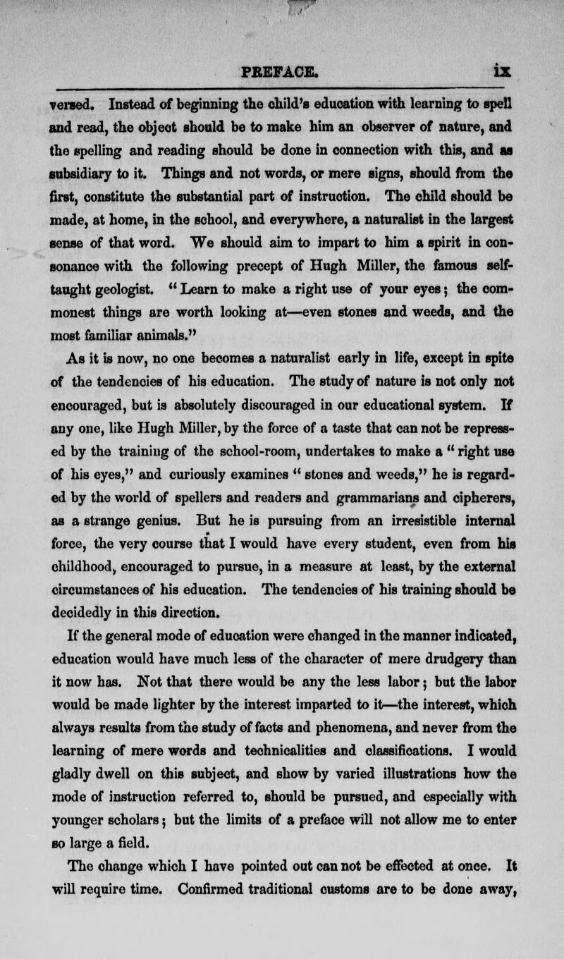 versed. Instead of beginning the child's education with learning to spell and read, the object should be to make him an observer of nature, and the spelling and reading should be done in connection with this, and aa subsidiary to it. Things and not words, or mere signs, should from the first, constitute the substantial part of instruction. The child should be made, at home, in the school, and everywhere, a naturalist in the largest sense of that word. We should aim to impart to him a spirit in con- sonance with the following precept of Hugh Miller, the famous self- taught geologist.  Learn to make a right use of your eyes; the com- monest things are worth looking at—even stones and weeds, and the most familiar animals. As it is now, no one becomes a naturalist early in life, except in spite of the tendencies of his education. The study of nature is not only not encouraged, but is absolutely discouraged in our educational system. If any one, like Hugh Miller, by the force of a taste that can not be repress- ed by the training of the school-room, undertakes to make a  right use of his eyes, and curiously examines  stones and weeds, he is regard- ed by the world of spellers and readers and grammarians and cipherers, as a strange genius. But he is pursuing from an irresistible internal force, the very course that I would have every student, even from his childhood, encouraged to pursue, in a measure at least, by the external circumstances of his education. The tendencies of his training should be decidedly in this direction. If the general mode of education were changed in the manner indicated, education would have much less of the character of mere drudgery than it now has. Not that there would be any the less labor; but the labor would be made lighter by the interest imparted to it—the interest, which always results from the study of facts and phenomena, and never from the learning of mere words and technicalities and classifications. I would gladly dwell on this subject, and show by varied illustrations how the mode of instruction referred to, should be pursued, and especially with younger scholars; but the limits of a preface will not allow me to enter so large a field. The change which I have pointed out can not be effected at once. It will require time. Confirmed traditional customs are to be done away,