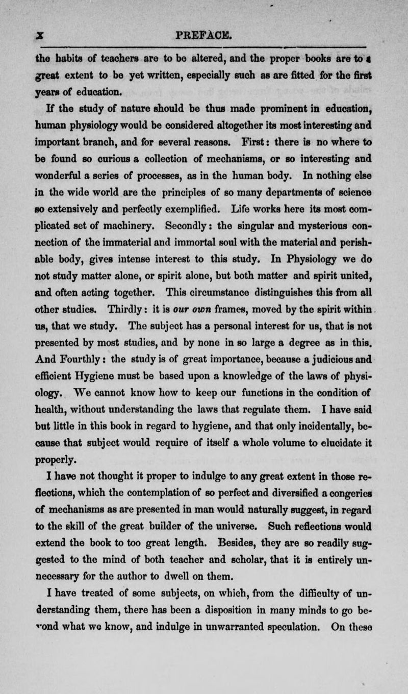 the habits of teachers are to be altered, and the proper books are to a great extent to be yet written, especially such as are fitted for the first years of education. If the study of nature should be thus made prominent in education, human physiology would be considered altogether its most interesting and important branch, and for several reasons. First: there is no where to be found so curious a collection of mechanisms, or so interesting and wonderful a series of processes, as in the human body. In nothing else in the wide world are the principles of so many departments of science so extensively and perfectly exemplified. Life works here its most com- plicated set of machinery. Secondly: the singular and mysterious con- nection of the immaterial and immortal soul with the material and perish- able body, gives intense interest to this study. In Physiology we do not study matter alone, or spirit alone, but both matter and spirit united, and often acting together. This circumstance distinguishes this from all other studies. Thirdly: it is our own frames, moved by the spirit within us, that we study. The subject has a personal interest for us, that is not presented by most studies, and by none in so large a degree as in this. And Fourthly: the study is of great importance, because a judicious and efficient Hygiene must be based upon a knowledge of the laws of physi- ology. We cannot know how to keep our functions in the condition of health, without understanding the laws that regulate them. I have said but little in this book in regard to hygiene, and that only incidentally, be- cause that subject would require of itself a whole volume to elucidate, it properly. I have not thought it proper to indulge to any great extent in those re- flections, which the contemplation of so perfect and diversified a congeries of mechanisms as are presented in man would naturally suggest, in regard to the skill of the great builder of the universe. Such reflections would extend the book to too great length. Besides, they are so readily sug- gested to the mind of both teacher and scholar, that it is entirely un- necessary for the author to dwell on them. I have treated of some subjects, on which, from the difficulty of un- derstanding them, there has been a disposition in many minds to go be- yond what we know, and indulge in unwarranted speculation. On these