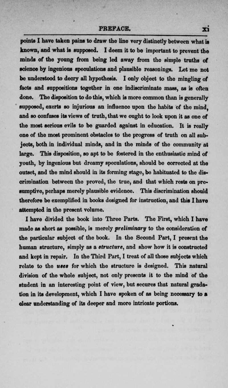 points I have taken pains to draw the line very distinctly between what is known, and what is supposed. I deem it to bo important to prevent the minds of the young from being led away from the simple truths of science by ingenious speculations and plausible reasonings. Let me not be understood to decry all hypothesis. I only object to the mingling of facts and suppositions together in one indiscriminate mass, as is often done. The disposition to do this, which is more common than is generally supposed, exerts so injurious an influence upon the habits of the mind, and so confuses its views of truth, that we ought to look upon it as one of the most serious evils to be guarded against in education. It is really one of the most prominent obstacles to the progress of truth on all sub- jects, both in individual minds, and in the minds of the community at large. This disposition, so apt to be fostered in the enthusiastic mind of youth, by ingenious but dreamy speculations, should be corrected at the outset, and tbe mind should in its forming stage, be habituated to the dis- crimination between the proved, the true, and that which rests on pre- sumptive, perhaps merely plausible evidence. This discrimination should therefore be exemplified in books designed for instruction, and this I have attempted in the present volume. I have divided the book into Three Parts. The First, which I have made as short as possible, is merely preliminary to the consideration of the particular subject of the book. In the Seoond Part, I present the human structure, simply as a structure, and show how it is constructed and kept in repair. In the Third Part, I treat of all those subjects which relate to the uses for which the structure is designed. This natural division of the whole subject, not only presents it to the mind of the student in an interesting point of view, but secures that natural grada- tion in its development, which I have spoken of as being necessary to a clear understanding of its deeper and more intricate portions.