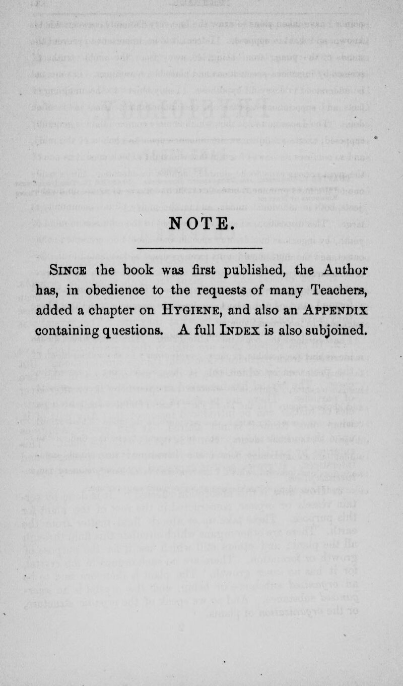 NOTE. Since the book was first published, the Author has, in obedience to the requests of many Teachers, added a chapter on Hygiene, and also an Appendix containing questions. A full Index is also subjoined.