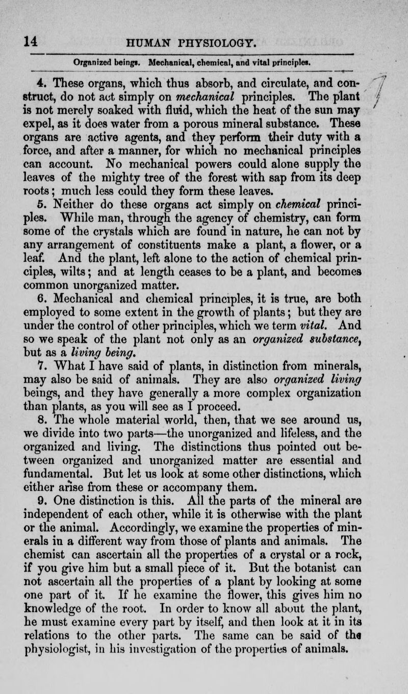 Organized beings. Mechanical, chemical, and vital principles. 4. These organs, which thus absorb, and circulate, and con- struct, do not act simply on mechanical principles. The plant is not merely soaked with fluid, which the heat of the sun may expel, as it does water from a porous mineral substance. These organs are active agents, and they perform their duty with a force, and after a manner, for which no mechanical principles can account. No mechanical powers could alone supply the leaves of the mighty tree of the forest with sap from its deep roots; much less could they form these leaves. 5. Neither do these organs act simply on chemical princi- ples. While man, through the agency of chemistry, can form some of the crystals which are found in nature, he can not by any arrangement of constituents make a plant, a flower, or a leaf. And the plant, left alone to the action of chemical prin- ciples, wilts; and at length ceases to be a plant, and becomes common unorganized matter. 6. Mechanical and chemical principles, it is true, are both employed to some extent in the growth of plants; but they are under the control of other principles, which we term vital. And so we speak of the plant not only as an organized substance, but as a living being. 7. What I have said of plants, in distinction from minerals, may also be said of animals. They are also organized living beings, and they have generally a more complex organization than plants, as you will see as I proceed. 8. The whole material world, then, that we see around us, we divide into two parts—the unorganized and lifeless, and the organized and living. The distinctions thus pointed out be- tween organized and unorganized matter are essential and fundamental. But let us look at some other distinctions, which either arise from these or accompany them. 9. One distinction is this. All the parts of the mineral are independent of each other, while it is otherwise with the plant or the animal. Accordingly, we examine the properties of min- erals in a different way from those of plants and animals. The chemist can ascertain all the properties of a crystal or a rock, if you give him but a small piece of it. But the botanist can not ascertain all the properties of a plant by looking at some one part of it. If he examine the flower, this gives him no knowledge of the root. In order to know all about the plant, he must examine every part by itself, and then look at it in its relations to the other parts. The same can be said of tha physiologist, in his investigation of the properties of animals. /