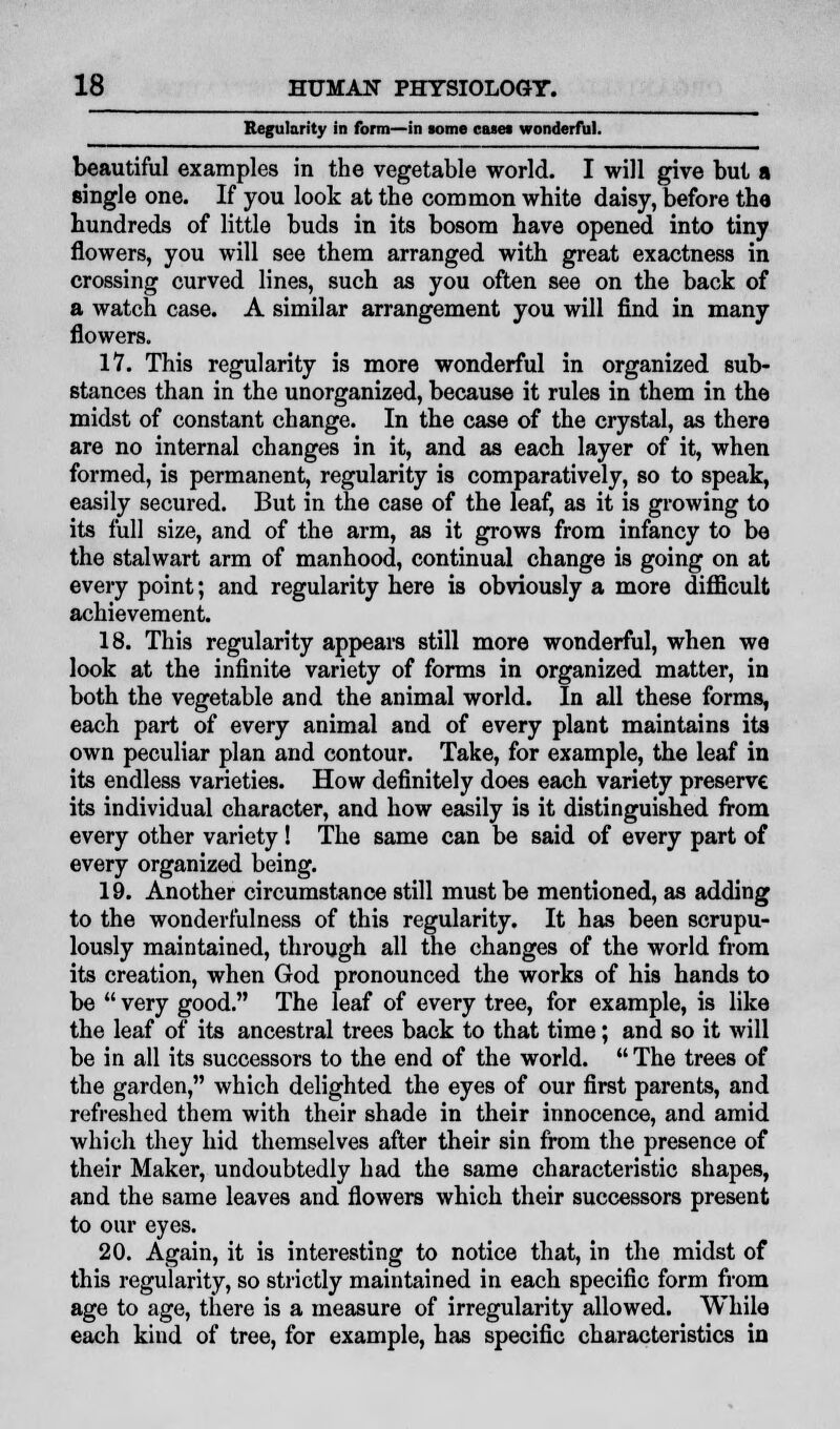 Regularity in form—in some case* wonderful. beautiful examples in the vegetable world. I will give but a single one. If you look at the common white daisy, before tha hundreds of little buds in its bosom have opened into tiny flowers, you will see them arranged with great exactness in crossing curved lines, such as you often see on the back of a watch case. A similar arrangement you will find in many flowers. 17. This regularity is more wonderful in organized sub- stances than in the unorganized, because it rules in them in the midst of constant change. In the case of the crystal, as there are no internal changes in it, and as each layer of it, when formed, is permanent, regularity is comparatively, so to speak, easily secured. But in the case of the leaf, as it is growing to its full size, and of the arm, as it grows from infancy to be the stalwart arm of manhood, continual change is going on at every point; and regularity here is obviously a more difficult achievement. 18. This regularity appears still more wonderful, when we look at the infinite variety of forms in organized matter, in both the vegetable and the animal world. In all these forms, each part of every animal and of every plant maintains its own peculiar plan and contour. Take, for example, the leaf in its endless varieties. How definitely does each variety preserve its individual character, and how easily is it distinguished from every other variety! The same can be said of every part of every organized being. 19. Another circumstance still must be mentioned, as adding to the wondermlness of this regularity. It has been scrupu- lously maintained, through all the changes of the world from its creation, when God pronounced the works of his hands to be  very good. The leaf of every tree, for example, is like the leaf of its ancestral trees back to that time; and so it will be in all its successors to the end of the world.  The trees of the garden, which delighted the eyes of our first parents, and refreshed them with their shade in their innocence, and amid which they hid themselves after their sin from the presence of their Maker, undoubtedly had the same characteristic shapes, and the same leaves and flowers which their successors present to our eyes. 20. Again, it is interesting to notice that, in the midst of this regularity, so strictly maintained in each specific form from age to age, there is a measure of irregularity allowed. While each kind of tree, for example, has specific characteristics in