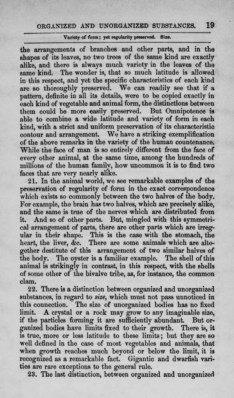 Variety of form; yet regularity preserved. Size. the arrangements of branches and other parts, and in the shapes of its leaves, no two trees of the same kind are exactly alike, and there is always much variety in the leaves of the same kind. The wonder is, that so much latitude is allowed in this respect, and yet the specific characteristics of each kind are so thoroughly preserved. We can readily see that if a pattern, definite in all its details, were to be copied exactly in each kind of vegetable and animal form, the distinctions between them could be more easily preserved. But Omnipotence is able to combine a wide latitude and variety of form in each kind, with a strict and uniform preservation of its characteristic contour and arrangement. We have a striking exemplification of the above remarks in the variety of the human countenance. While the face of man is so entirely different from the face of every other animal, at the same time, among the hundreds of millions of the human family, how uncommon it is to find two faces that are very nearly alike. 21. In the animal world, we see remarkable examples of the preservation of regularity of form in the exact correspondence which exists so commonly between the two halves of the body. For example, the brain has two halves, which are precisely alike, and the same is true of the nerves which are distributed from it. And so of other parts. But, mingled with this symmetri- cal arrangement of parts, there are other parts which are irreg- ular in their shape. This is the case with the stomach, the heart, the liver, &c. There are some animals which are alto- gether destitute of this arrangement of two similar halves of the body. The oyster is a familiar example. The shell of this animal is strikingly in contrast, in this respect, with the shells of some other of the bivalve tribe, as, for instance, the common clam. 22. There is a distinction between organized and unorganized substances, in regard to size, which must not pass unnoticed in this connection. The size of unorganized bodies has no fixed limit. A crystal or a rock may grow to any imaginable size, if the particles forming it are sufficiently abundant. But or- ganized bodies have limits fixed to their growth. There is, it is true, more or less latitude to these limits; but they are so well defined in the case of most vegetables and animals, that when growth reaches much beyond or below the limit, it is recognized as a remarkable fact. Gigantic and dwarfish vari- ties are rare exceptions to the general rule. 23. The last distinction, between organized and unorganized