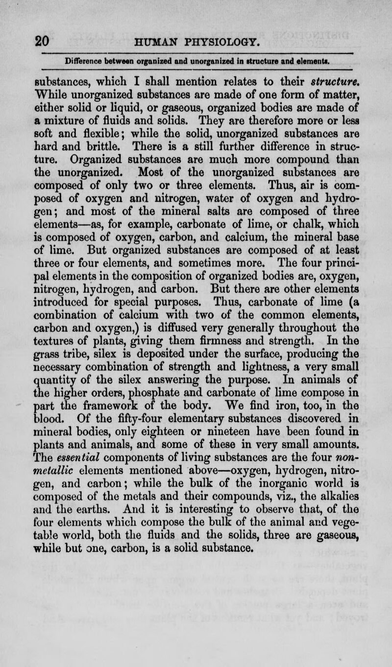 Difference between organized and unorganized in structure and element*. substances, which I shall mention relates to their structure. While unorganized substances are made of one form of matter, either solid or liquid, or gaseous, organized bodies are made of a mixture of fluids and solids. They are therefore more or less soft and flexible; while the solid, unorganized substances are hard and brittle. There is a still further difference in struc- ture. Organized substances are much more compound than the unorganized. Most of the unorganized substances are composed of only two or three elements. Thus, air is com- posed of oxygen and nitrogen, water of oxygen and hydro- gen; and most of the mineral salts are composed of three elements—as, for example, carbonate of lime, or chalk, which is composed of oxygen, carbon, and calcium, the mineral base of lime. But organized substances are composed of at least three or four elements, and sometimes more. The four princi- pal elements in the composition of organized bodies are, oxygen, nitrogen, hydrogen, and carbon. But there are other elements introduced for special purposes. Thus, carbonate of lime (a combination of calcium with two of the common elements, carbon and oxygen,) is diffused very generally throughout the textures of plants, giving them firmness and strength. In the grass tribe, silex is deposited under the surface, producing the necessary combination of strength and lightness, a very small quantity of the silex answering the purpose. In animals of the higher orders, phosphate and carbonate of lime compose in part the framework of the body. We find iron, too, in the Wood. Of the fifty-four elementary substances discovered in mineral bodies, only eighteen or nineteen have been found in plants and animals, and some of these in very small amounts. The essential components of living substances are the four non- metallic elements mentioned above—oxygen, hydrogen, nitro- gen, and carbon; while the bulk of the inorganic world is composed of the metals and their compounds, viz., the alkalies and the earths. And it is interesting to observe that, of the four elements which compose the bulk of the animal and vege- table world, both the fluids and the solids, three are gaseous, while but one, carbon, is a solid substance.