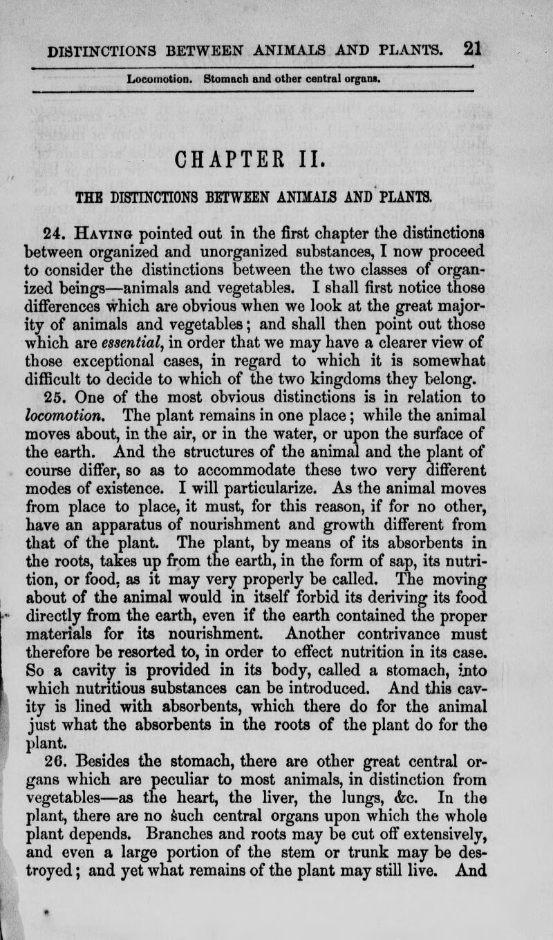 Locomotion. Stomach and other central organs. CHAPTER II. THE DISTINCTIONS BETWEEN ANIMALS AND PLANTS. 24. Having pointed out in the first chapter the distinctions between organized and unorganized substances, I now proceed to consider the distinctions between the two classes of organ- ized beings—animals and vegetables. I shall first notice those differences which are obvious when we look at the great major- ity of animals and vegetables; and shall then point out those which are essential, in order that we may have a clearer view of those exceptional cases, in regard to which it is somewhat difficult to decide to which of the two kingdoms they belong. 25. One of the most obvious distinctions is in relation to locomotion. The plant remains in one place; while the animal moves about, in the air, or in the water, or upon the surface of the earth. And the structures of the animal and the plant of course differ, so as to accommodate these two very different modes of existence. I will particularize. As the animal moves from place to place, it must, for this reason, if for no other, have an apparatus of nourishment and growth different from that of the plant. The plant, by means of its absorbents in the roots, takes up from the earth, in the form of sap, its nutri- tion, or food, as it may very properly be called. The moving about of the animal would in itself forbid its deriving its food directly from the earth, even if the earth contained the proper materials for its nourishment. Another contrivance must therefore be resorted to, in order to effect nutrition in its case. So a cavity is provided in its body, called a stomach, into which nutritious substances can be introduced. And this cav- ity is lined with absorbents, which there do for the animal just what the absorbents in the roots of the plant do for the plant. 26. Besides the stomach, there are other great central or- gans which are peculiar to most animals, in distinction from vegetables—as the heart, the liver, the lungs, &c. In the plant, there are no such central organs upon which the whole plant depends. Branches and roots may be cut off extensively, and even a large portion of the stem or trunk may be des- troyed ; and yet what remains of the plant may still live. And