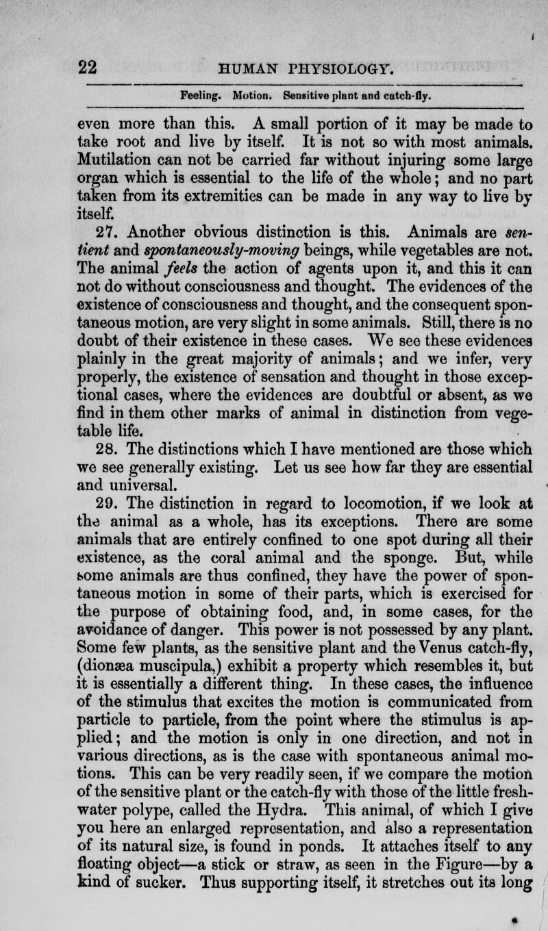 Feeling. Motion. Sensitive plant and catch-fly. even more than this. A small portion of it may be made to take root and live by itself. It is not so with most animals. Mutilation can not be carried far without injuring some large organ which is essential to the life of the whole; and no part taken from its extremities can be made in any way to live by itself. 27. Another obvious distinction is this. Animals are sen- tient and spontaneously-moving beings, while vegetables are not. The animal feels the action of agents upon it, and this it can not do without consciousness and thought. The evidences of the existence of consciousness and thought, and the consequent spon- taneous motion, are very slight in some animals. Still, there is no doubt of their existence in these cases. We see these evidences plainly in the great majority of animals; and we infer, very properly, the existence of sensation and thought in those excep- tional cases, where the evidences are doubtful or absent, as we find in them other marks of animal in distinction from vege- table life. 28. The distinctions which I have mentioned are those which we see generally existing. Let us see how far they are essential and universal. 29. The distinction in regard to locomotion, if we look at the animal as a whole, has its exceptions. There are some animals that are entirely confined to one spot during all their existence, as the coral animal and the sponge. But, while home animals are thus confined, they have the power of spon- taneous motion in some of their parts, which is exercised for the purpose of obtaining food, and, in some cases, for the avoidance of danger. This power is not possessed by any plant. Some few plants, as the sensitive plant and the Venus catch-fly, (dionsea muscipula,) exhibit a property which resembles it, but it is essentially a different thing. In these cases, the influence of the stimulus that excites the motion is communicated from particle to particle, from the point where the stimulus is ap- plied; and the motion is only in one direction, and not in various directions, as is the case with spontaneous animal mo- tions. This can be very readily seen, if we compare the motion of the sensitive plant or the catch-fly with those of the little fresh- water polype, called the Hydra. This animal, of which I give you here an enlarged representation, and also a representation of its natural size, is found in ponds. It attaches itself to any floating object—a stick or straw, as seen in the Figure—by a kind of sucker. Thus supporting itself, it stretches out its long