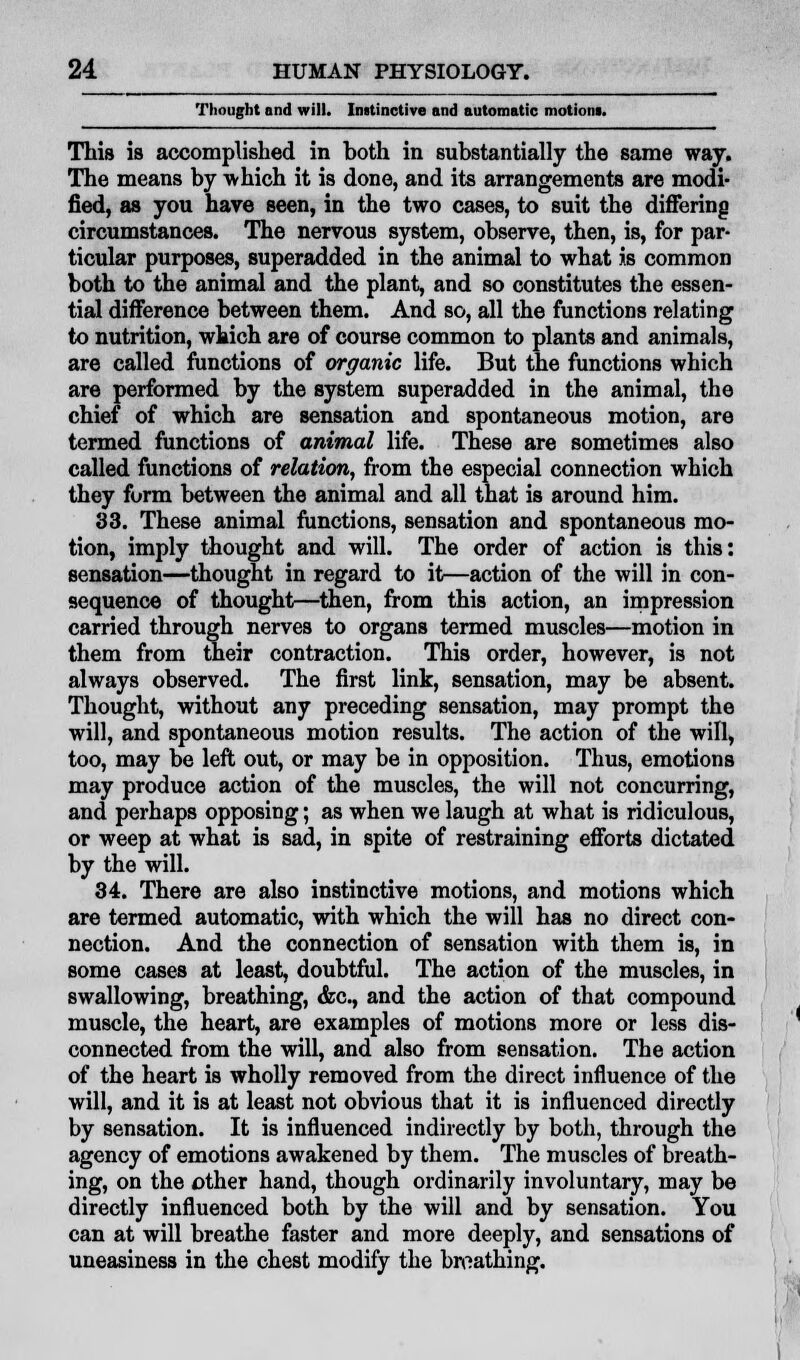 Thought and will. Inatinctive and automatic motions. This is accomplished in both in substantially the same way. The means by ■which it is done, and its arrangements are modi- fied, as you have seen, in the two cases, to suit the differing circumstances. The nervous system, observe, then, is, for par- ticular purposes, superadded in the animal to what is common both to the animal and the plant, and so constitutes the essen- tial difference between them. And so, all the functions relating to nutrition, which are of course common to plants and animals, are called functions of organic life. But the functions which are performed by the system superadded in the animal, the chief of which are sensation and spontaneous motion, are termed functions of animal life. These are sometimes also called functions of relation, from the especial connection which they form between the animal and all that is around him. 83. These animal functions, sensation and spontaneous mo- tion, imply thought and will. The order of action is this: sensation—thought in regard to it—action of the will in con- sequence of thought—then, from this action, an impression carried through nerves to organs termed muscles—motion in them from their contraction. This order, however, is not always observed. The first link, sensation, may be absent. Thought, without any preceding sensation, may prompt the will, and spontaneous motion results. The action of the will, too, may be left out, or may be in opposition. Thus, emotions may produce action of the muscles, the will not concurring, and perhaps opposing; as when we laugh at what is ridiculous, or weep at what is sad, in spite of restraining efforts dictated by the will. 34. There are also instinctive motions, and motions which are termed automatic, with which the will has no direct con- nection. And the connection of sensation with them is, in some cases at least, doubtful. The action of the muscles, in swallowing, breathing, &c, and the action of that compound muscle, the heart, are examples of motions more or less dis- connected from the will, and also from sensation. The action of the heart is wholly removed from the direct influence of the will, and it is at least not obvious that it is influenced directly by sensation. It is influenced indirectly by both, through the agency of emotions awakened by them. The muscles of breath- ing, on the other hand, though ordinarily involuntary, may be directly influenced both by the will and by sensation. You can at will breathe faster and more deeply, and sensations of uneasiness in the chest modify the breathing.