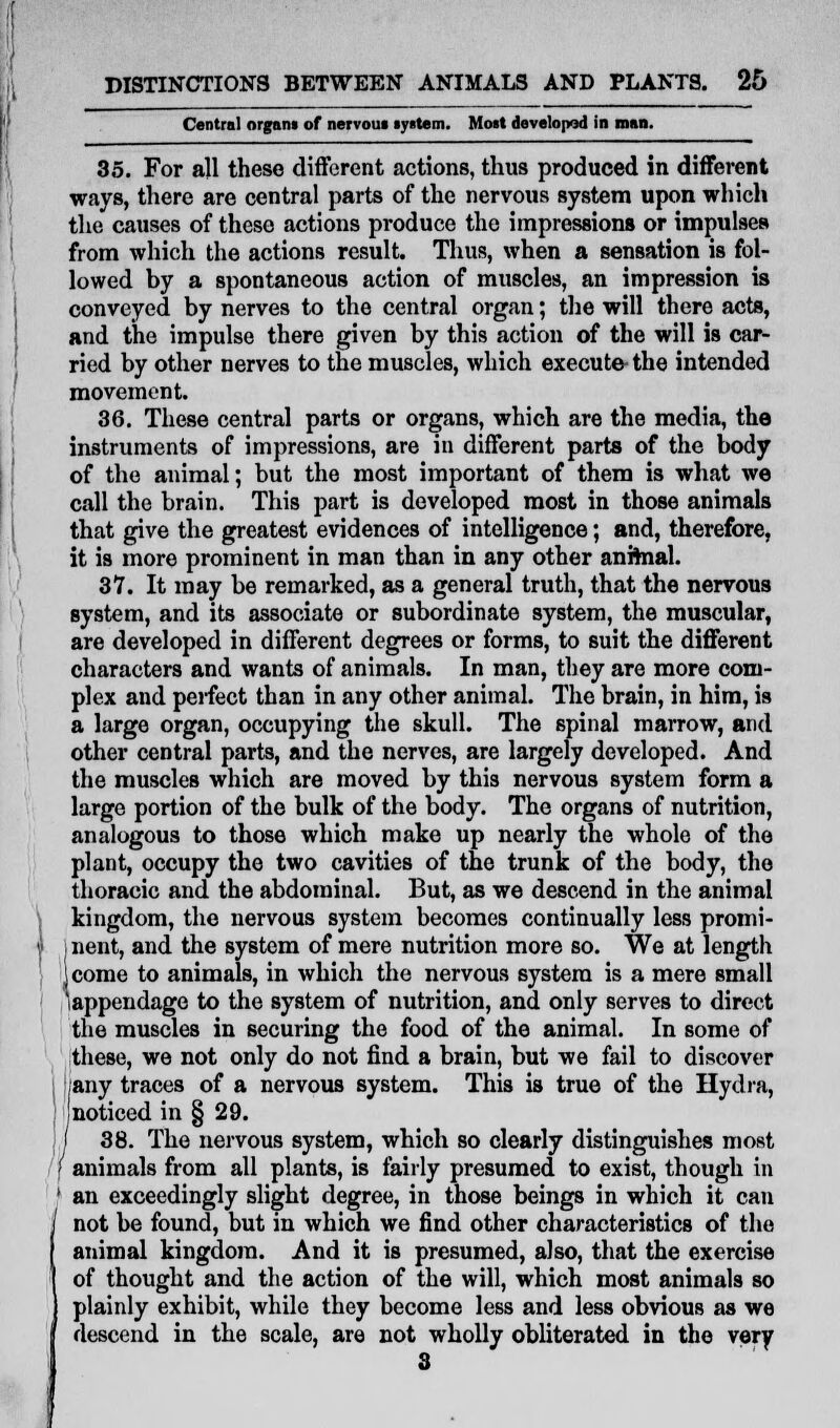 Central organ* of nervous system. Most developed in roan. 35. For all these different actions, thus produced in different ways, there are central parts of the nervous system upon which the causes of these actions produce the impressions or impulses from which the actions result. Thus, when a sensation is fol- lowed by a spontaneous action of muscles, an impression is conveyed by nerves to the central organ; the will there acts, and the impulse there given by this action of the will is car- ried by other nerves to the muscles, which execute- the intended movement. 36. These central parts or organs, which are the media, the instruments of impressions, are in different parts of the body of the animal; but the most important of them is what we call the brain. This part is developed most in those animals that give the greatest evidences of intelligence; and, therefore, it is more prominent in man than in any other animal. 37. It may be remarked, as a general truth, that the nervous system, and its associate or subordinate system, the muscular, are developed in different degrees or forms, to suit the different characters and wants of animals. In man, they are more com- plex and peifect than in any other animal. The brain, in him, is a large organ, occupying the skull. The spinal marrow, and other central parts, and the nerves, are largely developed. And the muscles which are moved by this nervous system form a large portion of the bulk of the body. The organs of nutrition, analogous to those which make up nearly the whole of the plant, occupy the two cavities of the trunk of the body, the thoracic and the abdominal. But, as we descend in the animal kingdom, the nervous system becomes continually less promi- j nent, and the system of mere nutrition more so. We at length jcome to animals, in which the nervous system is a mere small 'appendage to the system of nutrition, and only serves to direct the muscles in securing the food of the animal. In some of these, we not only do not find a brain, but we fail to discover ;any traces of a nervous system. This is true of the Hydra, noticed in § 29. I 38. The nervous system, which so clearly distinguishes most ' animals from all plants, is fairly presumed to exist, though in an exceedingly slight degree, in those beings in which it can not be found, but in which we find other characteristics of the animal kingdom. And it is presumed, also, that the exercise of thought and the action of the will, which most animals so plainly exhibit, while they become less and less obvious as we descend in the scale, are not wholly obliterated in the very 8