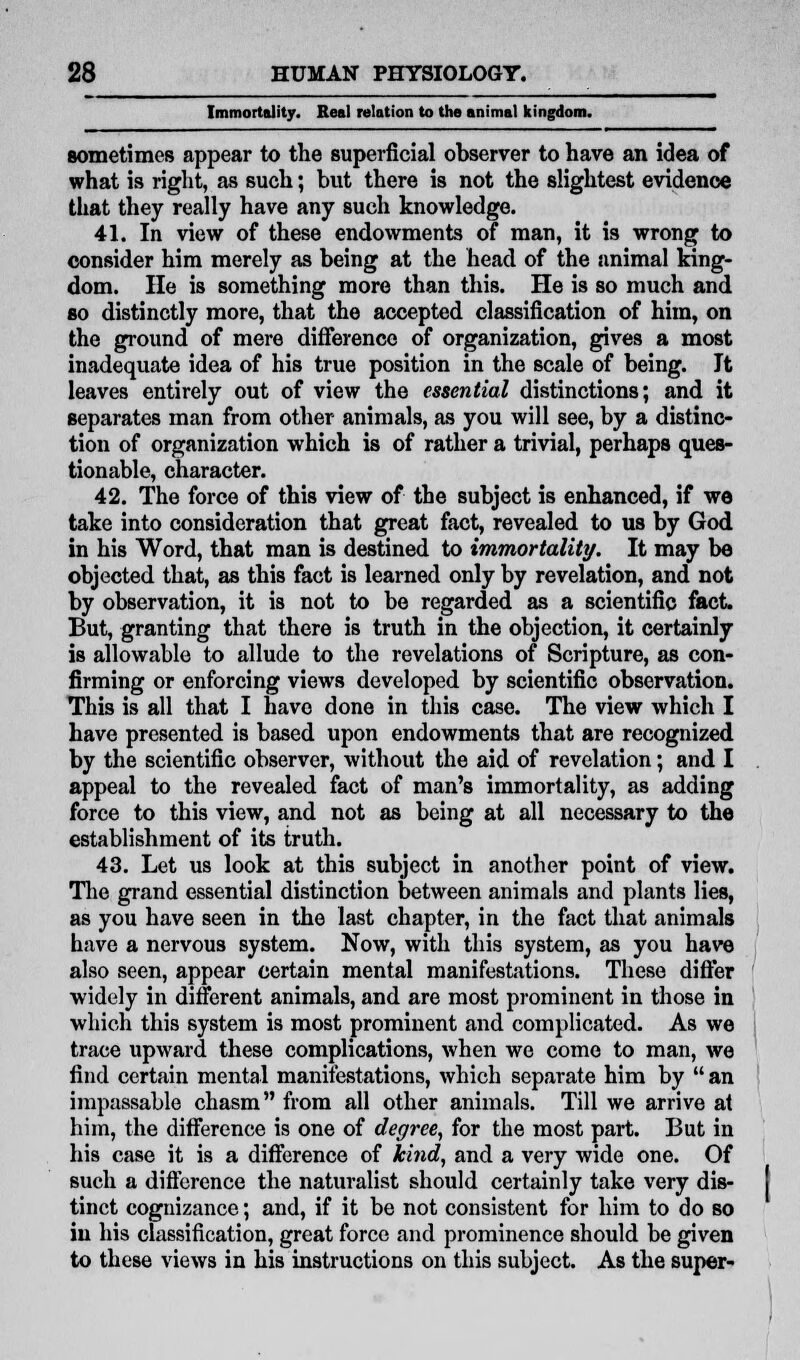 Immortality. Real relation to the animal kingdom. sometimes appear to the superficial observer to have an idea of what is right, as such; but there is not the slightest evidence that they really have any such knowledge. 41. In view of these endowments of man, it is wrong to consider him merely as being at the head of the animal king- dom, lie is something more than this. He is so much and so distinctly more, that the accepted classification of him, on the ground of mere difference of organization, gives a most inadequate idea of his true position in the scale of being. It leaves entirely out of view the essential distinctions; and it separates man from other- animals, as you will see, by a distinc- tion of organization which is of rather a trivial, perhaps ques- tionable, character. 42. The force of this view of the subject is enhanced, if we take into consideration that great fact, revealed to us by God in his Word, that man is destined to immortality. It may be objected that, as this fact is learned only by revelation, and not by observation, it is not to be regarded as a scientific fact. But, granting that there is truth in the objection, it certainly is allowable to allude to the revelations of Scripture, as con- firming or enforcing views developed by scientific observation. This is all that I have done in this case. The view which I have presented is based upon endowments that are recognized by the scientific observer, without the aid of revelation; and I appeal to the revealed fact of man's immortality, as adding force to this view, and not as being at all necessary to the establishment of its truth. 43. Let us look at this subject in another point of view. The grand essential distinction between animals and plants lies, as you have seen in the last chapter, in the fact that animals have a nervous system. Now, with this system, as you have also seen, appear certain mental manifestations. These differ widely in different animals, and are most prominent in those in which this system is most prominent and complicated. As we trace upward these complications, when we come to man, we find certain mental manifestations, which separate him by an impassable chasm from all other animals. Till we arrive at him, the difference is one of degree, for the most part. But in his case it is a difference of kind, and a very wide one. Of such a difference the naturalist should certainly take very dis- tinct cognizance; and, if it be not consistent for him to do so in his classification, great force and prominence should be given to these views in his instructions on this subject. As the super-