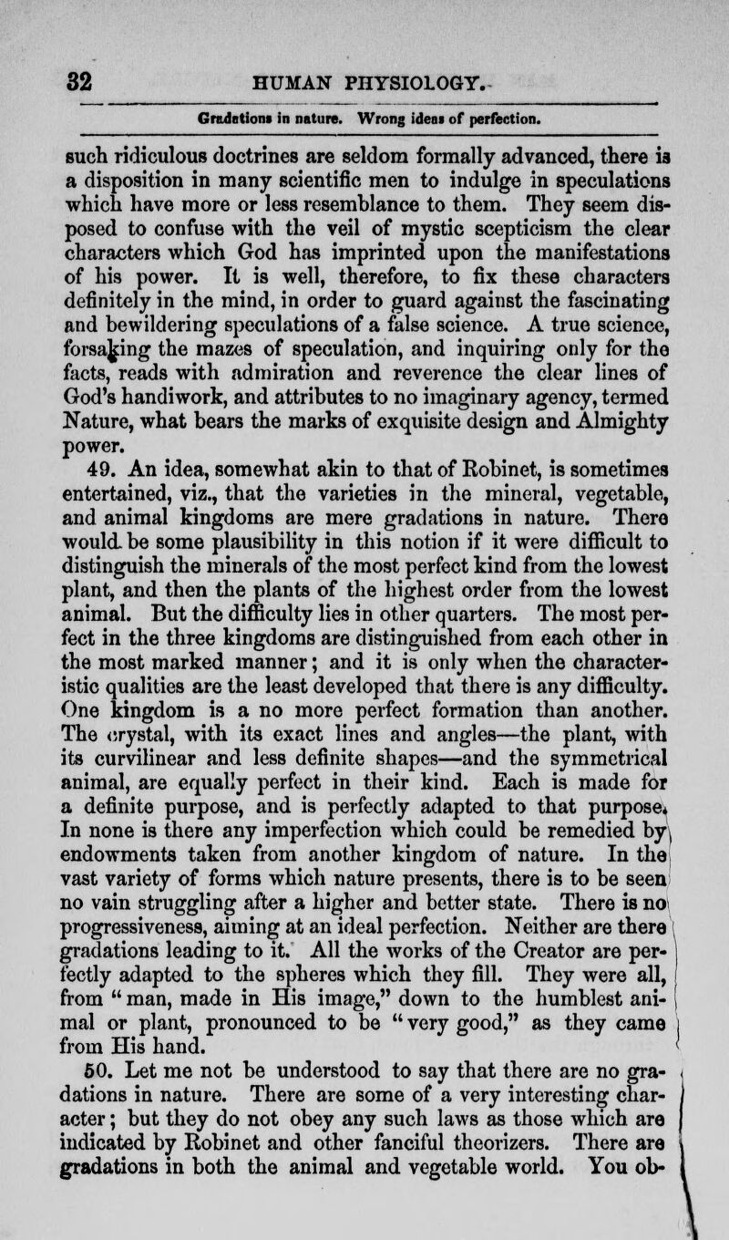 Grudntioni in nature. Wrong idem of perfection. such ridiculous doctrines are seldom formally advanced, there is a disposition in many scientific men to indulge in speculations which have more or less resemhlance to them. They seem dis- posed to confuse with the veil of mystic scepticism the clear characters which God has imprinted upon the manifestations of his power. It is well, therefore, to fix these characters definitely in the mind, in order to guard against the fascinating and bewildering speculations of a false science. A true science, forsaking the mazes of speculation, and inquiring only for the facts, reads with admiration and reverence the clear lines of God's handiwork, and attributes to no imaginary agency, termed Nature, what bears the marks of exquisite design and Almighty power. 49. An idea, somewhat akin to that of Robinet, is sometimes entertained, viz., that the varieties in the mineral, vegetable, and animal kingdoms are mere gradations in nature. There would, be some plausibility in this notion if it were difficult to distinguish the minerals of the most perfect kind from the lowest plant, and then the plants of the highest order from the lowest animal. But the difficulty lies in other quarters. The most per- fect in the three kingdoms are distinguished from each other in the most marked manner; and it is only when the character- istic qualities are the least developed that there is any difficulty. One kingdom is a no more perfect formation than another. The crystal, with its exact lines and angles—the plant, with its curvilinear and less definite shapes—and the symmetrical animal, are equally perfect in their kind. Each is made for a definite purpose, and is perfectly adapted to that purpose* In none is there any imperfection which could be remedied by( endowments taken from another kingdom of nature. In the vast variety of forms which nature presents, there is to be seen no vain struggling after a higher and better state. There is noi progressiveness, aiming at an ideal perfection. Neither are there gradations leading to it. All the works of the Creator are per- fectly adapted to the spheres which they fill. They were all, from  man, made in His image, down to the humblest ani- mal or plant, pronounced to be  very good, as they came from His hand. 50. Let me not be understood to say that there are no gra- dations in nature. There are some of a very interesting char- acter ; but they do not obey any such laws as those which are indicated by Robinet and other fanciful theorizers. There are gradations in both the animal and vegetable world. You ob- \