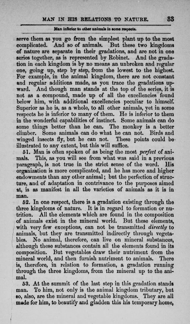 Man inferior to other animals in some respect*. serve them as you go from the simplest plant up to the most complicated. And so of animals. But these two kingdoms of nature are separate in their gradations, and are not in one series together, as is represented by Robinet. And the grada- tion in each kingdom is by no means an unbroken and regular one, going up, step by step, from the lowest to the highest. For example, in the animal kingdom, there are not constant and regular additions made, as you trace the gradations up- ward. And though man stands at the top of the series, it is not as a compound, made up of all the excellencies found below him, with additional excellencies peculiar to himself. Superior as he is, as a whole, to all other animals, yet in some respects he is inferior to many of them. He is inferior to them in the wonderful capabilities of instinct. Some animals can do 6ome things better than he can. The monkey is a better climber. Some animals can do what he can not. Birds and winged insects fly, but he can not. These points could be illustrated to any extent, but this will suffice. 51. Man is often spoken of as being the most perfect of ani- mals. This, as you will see from what was said in a previous paragraph, is not true in the strict sense of the word. His organization is more complicated, and he has more and higher endowments than any other animal; but the perfection of struc- ture, and of adaptation in contrivance to the purposes aimed at, is as manifest in all the varieties of animals as it is in man. 52. In one respect, there is a gradation existing through the three kingdoms of nature. It is in regard to formation or nu- trition. AH the elements which are found in the composition of animals exist in the mineral world. But these elements, with very few exceptions, can not be transmitted directly to animals, but they are transmitted indirectly through vegeta- bles. No animal, therefore, can live on mineral substances, although these substances contain all the elements found in its composition. But vegetables draw their nutriment from the mineral world, and then furnish nutriment to animals. There is, therefore, in relation to formation, a gradation running through the three kingdoms, from the mineral up to the ani- mal. 53. At the summit of the last step in this gradation stands man. To him, not only is the animal kingdom tributary, but bo, also, are the mineral and vegetable kingdoms. They are all made for him, to beautify and gladden this his temporary home,