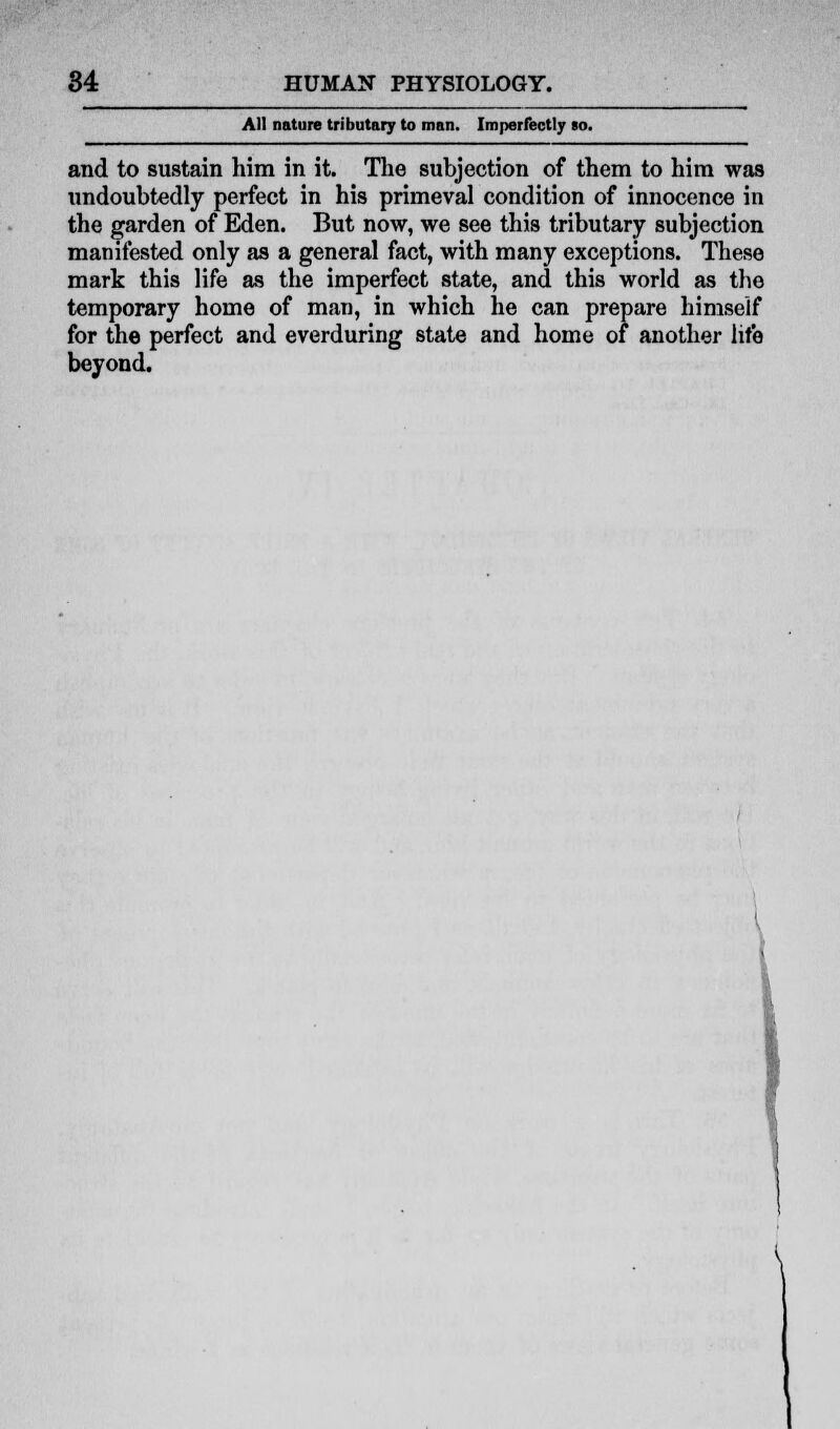 All nature tributary to man. Imperfectly so. and to sustain him in it. The subjection of them to him was undoubtedly perfect in his primeval condition of innocence in the garden of Eden. But now, we see this tributary subjection manifested only as a general fact, with many exceptions. These mark this life as the imperfect state, and this world as the temporary home of man, in which he can prepare himself for the perfect and everduring state and home of another life beyond.