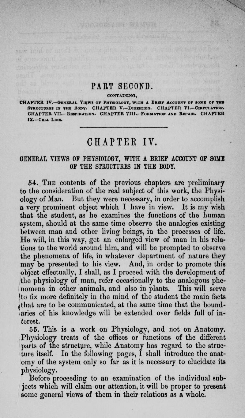 PART SECOND. CONTAINING, CHAPTER IV.—General Views of Physiology, with a Brief Account of some of th» Structures in the Body. CHAPTER V.—Digestion. CHAPTER VI.—Circulation. CHAPTER VII.—Respiration. CHAPTER VIII.—Formation and Repair. CHAPTER IX.—Cell Life. CHAPTER IV. GENERAL VIEWS OP PHYSIOLOGY, WITH A BRIEF ACCOUNT OF SOME OF THE STRUCTURES IN THE BODY. 54. The contents of the previous chapters are preliminary to the consideration of the real subject of this work, the Physi- ology of Man. But they were necessary, in order to accomplish a very prominent object which I have in view. It is my wish that the student, as he examines the functions of the human system, should at the same time observe the analogies existing between man and other living beings, in the processes of life. He will, in this way, get an enlarged view of man in his rela- tions to the world around him, and will be prompted to observe the phenomena of life, in whatever department of nature they may be presented to his view. And, in order to promote this object effectually, I shall, as I proceed with the development of the physiology of man, refer occasionally to the analogous phe- nomena in other animals, and also in plants. This will serve )to fix more definitely in the mind of the student the main facts vthat are to be communicated, at the same time that the bound- aries of his knowledge will be extended over fields full of in- terest. 55. This is a work on Physiology, and not on Anatomy. Physiology treats of the offices or functions of the different parts of the structure, while Anatomy has regard to the struc- ture itself. In the following pages, I shall introduce the anat- omy of the system only so far as it is necessary to elucidate its physiology. Before proceeding to an examination of the individual sub- jects which will claim our attention, it will be proper to present some general views of them in their relations as a whole.