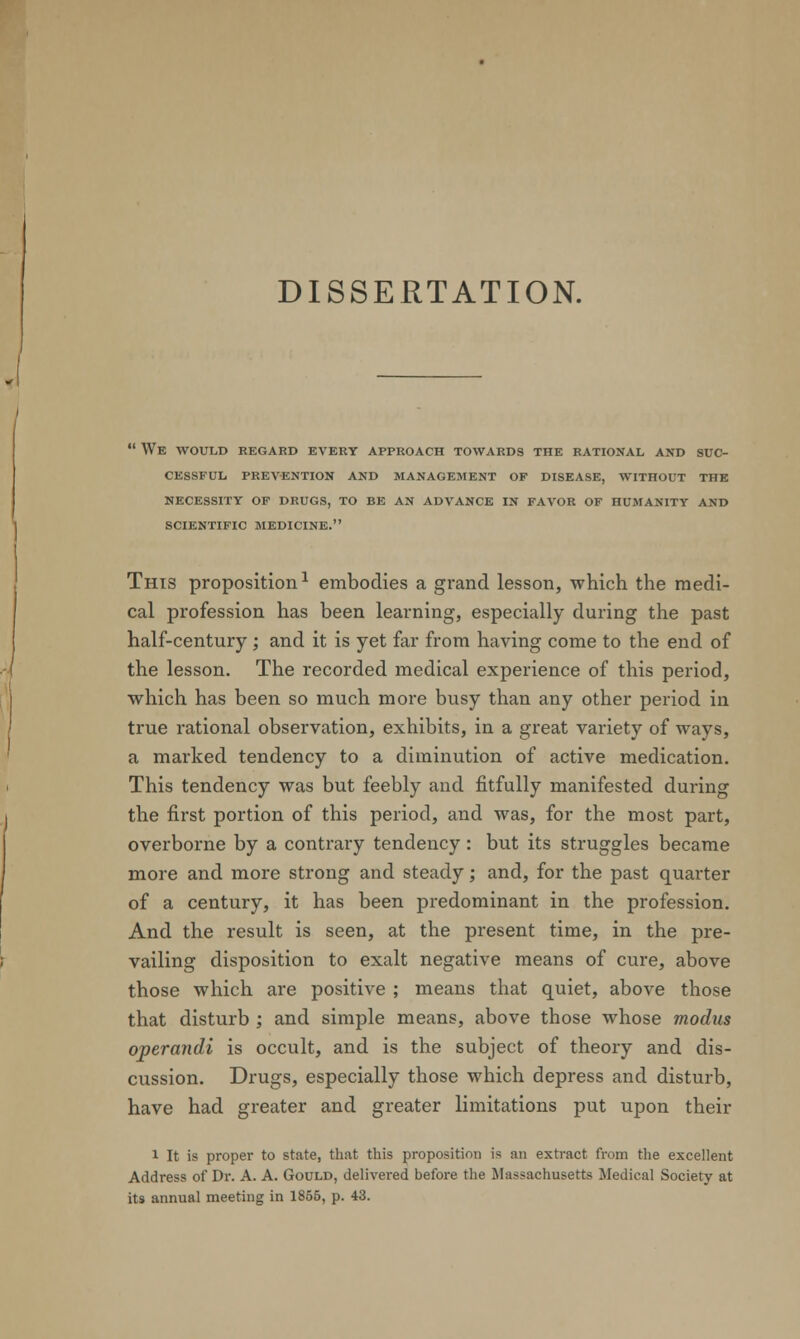 DISSERTATION.  We would regard every approach towards the rational and suc- cessful PREVENTION AND MANAGEMENT OF DISEASE, WITHOUT THE NECESSITY OF DRUGS, TO BE AN ADVANCE IN FAVOR OF HUMANITY AND SCIENTIFIC MEDICINE. This proposition1 embodies a grand lesson, which the medi- cal profession has been learning, especially during the past half-century; and it is yet far from having come to the end of the lesson. The recorded medical experience of this period, which has been so much more busy than any other period in true rational observation, exhibits, in a great variety of ways, a marked tendency to a diminution of active medication. This tendency was but feebly and fitfully manifested during the first portion of this period, and was, for the most part, overborne by a contrary tendency: but its struggles became more and more strong and steady; and, for the past quarter of a century, it has been predominant in the profession. And the result is seen, at the present time, in the pre- vailing disposition to exalt negative means of cure, above those which are positive ; means that quiet, above those that disturb ; and simple means, above those whose modus operandi is occult, and is the subject of theory and dis- cussion. Drugs, especially those which depress and disturb, have had greater and greater limitations put upon their 1 It is proper to state, that this proposition is an extract from the excellent Address of Dr. A. A. Gould, delivered before the Massachusetts Medical Society at its annual meeting in 1855, p. 43.