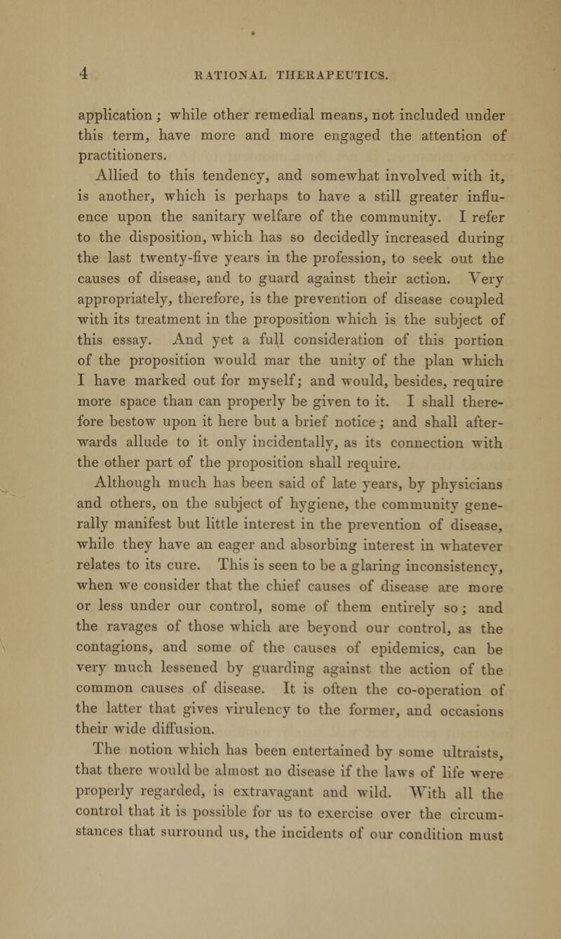 application ; while other remedial means, not included under this term, have more and more engaged the attention of practitioners. Allied to this tendency, and somewhat involved with it, is another, which is perhaps to have a still greater influ- ence upon the sanitary welfare of the community. I refer to the disposition, which has so decidedly increased during the last twenty-five years in the profession, to seek out the causes of disease, and to guard against their action. Very appropriately, therefore, is the prevention of disease coupled with its treatment in the proposition which is the subject of this essay. And yet a full consideration of this portion of the proposition would mar the unity of the plan which I have marked out for myself; and would, besides, require more space than can properly be given to it. I shall there- fore bestow upon it here but a brief notice; and shall after- wards allude to it only incidentally, as its connection with the other part of the proposition shall require. Although much has been said of late years, by physicians and others, on the subject of hygiene, the communitv gene- rally manifest but little interest in the prevention of disease, while they have an eager and absorbing interest in whatever relates to its cure. This is seen to be a glaring inconsistency, when we consider that the chief causes of disease are more or less under our control, some of them entirely so; and the ravages of those which are beyond our control, as the contagions, and some of the causes of epidemics, can be very much lessened by guarding against the action of the common causes of disease. It is often the co-operation of the latter that gives virulency to the former, and occasions their wide diffusion. The notion which has been entertained by some ultraists, that there would be almost no disease if the laws of life were properly regarded, is extravagant and wild. With all the control that it is possible for us to exercise over the circum- stances that surround us, the incidents of our condition must