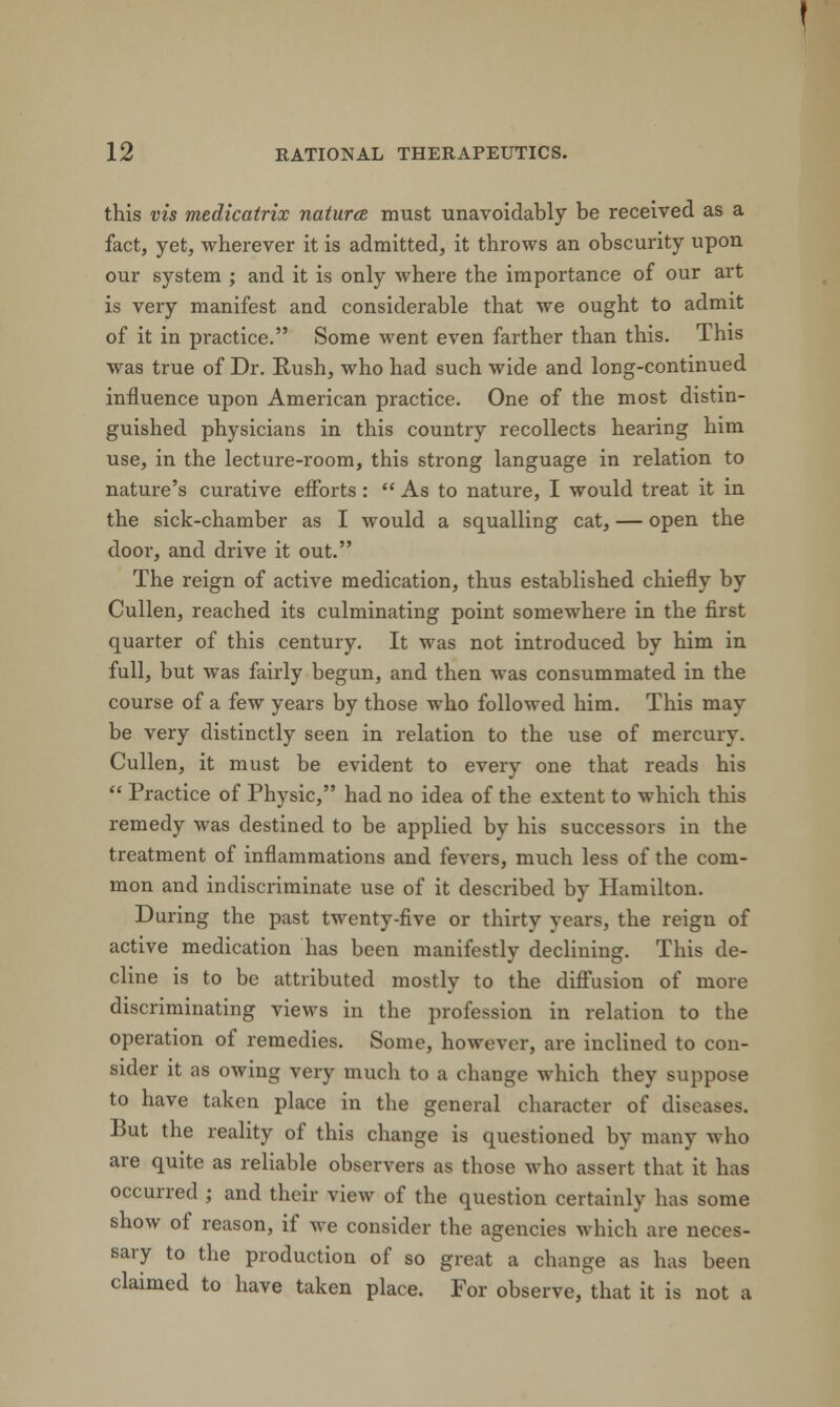 this vis medicatrix naturce must unavoidably be received as a fact, yet, wherever it is admitted, it throws an obscurity upon our system ; and it is only where the importance of our art is very manifest and considerable that we ought to admit of it in practice. Some went even farther than this. This was true of Dr. Rush, who had such wide and long-continued influence upon American practice. One of the most distin- guished physicians in this country recollects hearing him use, in the lecture-room, this strong language in relation to nature's curative efforts :  As to nature, I would treat it in the sick-chamber as I would a squalling cat, — open the door, and drive it out. The reign of active medication, thus established chiefly by Cullen, reached its culminating point somewhere in the first quarter of this century. It was not introduced by him in full, but was fairly begun, and then was consummated in the course of a few years by those who followed him. This may be very distinctly seen in relation to the use of mercury. Cullen, it must be evident to every one that reads his  Practice of Physic, had no idea of the extent to which this remedy was destined to be applied by his successors in the treatment of inflammations and fevers, much less of the com- mon and indiscriminate use of it described by Hamilton. During the past twenty-five or thirty years, the reign of active medication has been manifestly declining. This de- cline is to be attributed mostly to the diffusion of more discriminating views in the profession in relation to the operation of remedies. Some, however, are inclined to con- sider it as owing very much to a change which they suppose to have taken place in the general character of diseases. But the reality of this change is questioned by many who are quite as reliable observers as those who assert that it has occurred ; and their view of the question certainly has some show of reason, if Ave consider the agencies which are neces- sary to the production of so great a change as has been claimed to have taken place. For observe, that it is not a