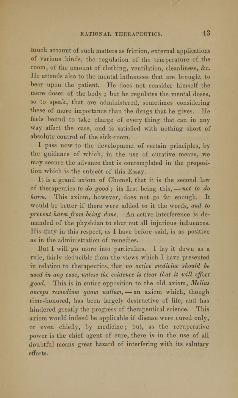 much account of such matters as friction, external applications of various kinds, the regulation of the temperature of the room, of the amount of clothing, ventilation, cleanliness, &c. He attends also to the mental influences that are brought to bear upon the patient. He does not consider himself the mere doser of the body ; but he regulates the mental doses, so to speak, that are administered, sometimes considering these of more importance than the drugs that he gives. He feels bound to take charge of every thing that can in any way affect the case, and is satisfied with nothing short of absolute control of the sick-room. I pass now to the development of certain principles, by the guidance of which, in the use of curative means, we may secure the advance that is contemplated in the proposi- tion which is the subject of this Essay. It is a grand axiom of Chomel, that it is the second law of therapeutics to do good; its first being this, — not to do harm. This axiom, however, does not go far enough. It would be better if there were added to it the words, and to prevent harm from being done. An active interference is de- manded of the physician to shut out all injurious influences. His duty in this respect, as I have before said, is as positive as in the administration of remedies. But I will go more into particulars. I lay it down as a rule, fairly deducible from the views which I have presented in relation to therapeutics, that no active medicine should be used in any case, unless the evidence is clear that it will effect good. This is in entire opposition to the old axiom, Melius anceps remedium quam nullum, — an axiom which, though time-honored, has been largely destructive of life, and has hindered greatly the progress of therapeutical science. This axiom would indeed be applicable if disease were cured only, or even chiefly, by medicine; but, as the recuperative power is the chief agent of cure, there is in the use of all doubtful means great hazard of interfering with its salutary efforts.