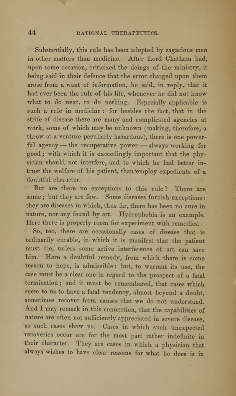 Substantially, this rule has been adopted by sagacious men in other matters than medicine. After Lord Chatham had, upon some occasion, criticized the doings of the ministry, it being said in their defence that the error charged upon them arose from a want of information, he said, in reply, that it had ever been the rule of his life, whenever he did not know what to do next, to do nothing. Especially applicable is such a rule in medicine : for besides the fact, that in the strife of disease there are many and complicated agencies at work, some of which may be unknown (making, therefore, a throw at a venture peculiarly hazardous), there is one power- ful agency — the recuperative power — always working for good; with which it is exceedingly important that the phy- sician should not interfere, and to which he had better in- trust the welfare of his patient, than'employ expedients of a doubtful character. But are there no exceptions to this rule ? There are some ; but they are few. Some diseases furnish exceptions : they are diseases in which, thus far, there has been no cure in nature, nor any found by art. Hydrophobia is an example. Here there is properly room for experiment with remedies. So, too, there are occasionally cases of disease that is ordinarily curable, in which it is manifest that the patient must die, unless some active interference of art can save him. Here a doubtful remedy, from which there is some reason to hope, is admissible : but, to warrant its use, the case must be a clear one in regard to the prospect of a fatal termination; and it must be remembered, that cases which seem to us to have a fatal tendency, almost beyond a doubt, sometimes recover from causes that we do not understand. And I may remark in this connection, that the capabilities of nature are often not sufficiently appreciated in severe disease, as such cases show us. Cases in which such unexpected recoveries occur are for the most part rather indefinite in their character. They are cases in which a physician that always wishes to have clear reasons for what he does is in