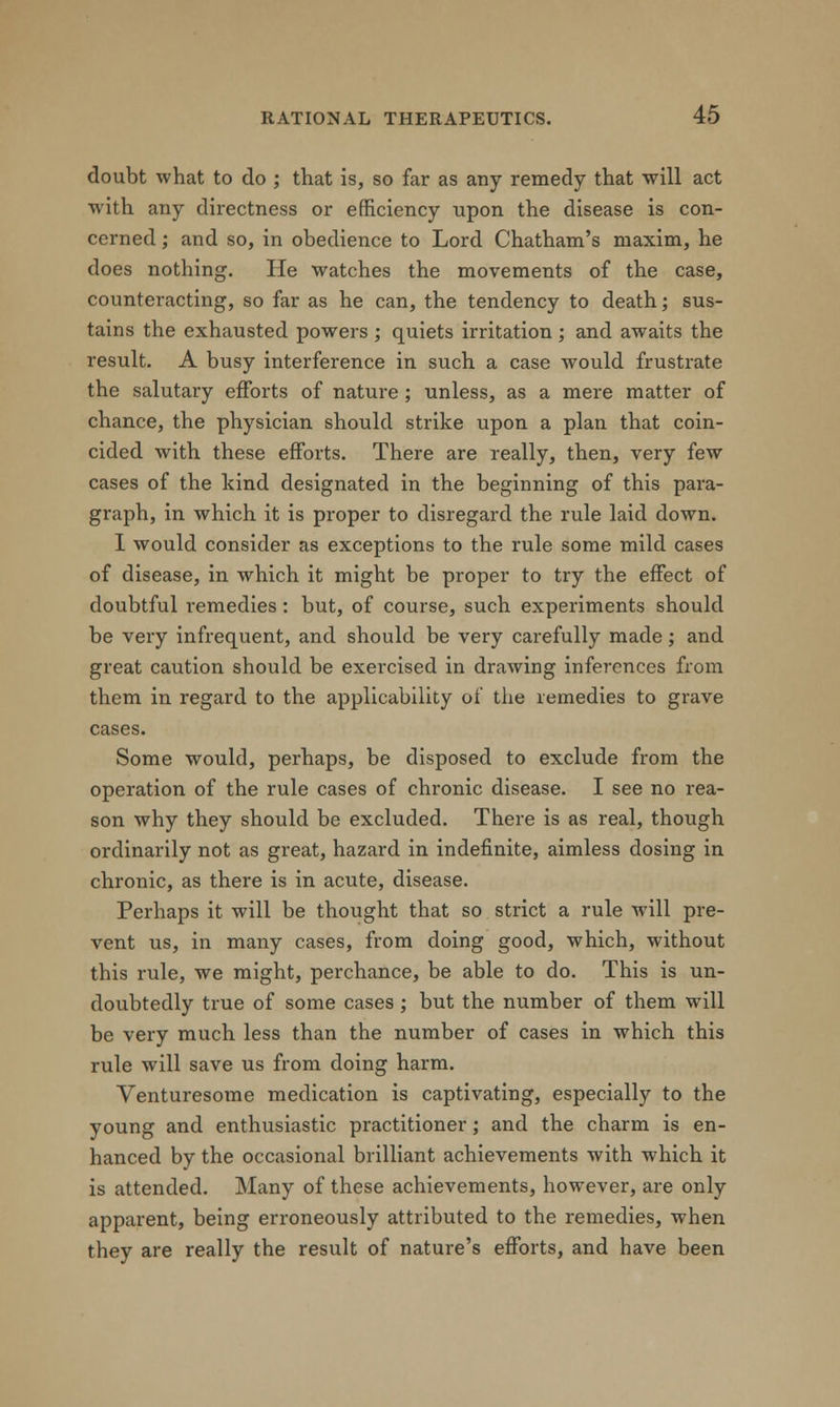 doubt what to do ; that is, so far as any remedy that will act with any directness or efficiency upon the disease is con- cerned ; and so, in obedience to Lord Chatham's maxim, he does nothing. He watches the movements of the case, countei-acting, so far as he can, the tendency to death; sus- tains the exhausted powers ; quiets irritation ; and awaits the result. A busy interference in such a case would frustrate the salutary efforts of nature ; unless, as a mere matter of chance, the physician should strike upon a plan that coin- cided with these efforts. There are really, then, very few cases of the kind designated in the beginning of this para- graph, in which it is proper to disregard the rule laid down. I would consider as exceptions to the rule some mild cases of disease, in which it might be proper to try the effect of doubtful remedies: but, of course, such experiments should be very infrequent, and should be very carefully made; and great caution should be exercised in drawing inferences from them in regard to the applicability of the remedies to grave cases. Some would, perhaps, be disposed to exclude from the operation of the rule cases of chronic disease. I see no rea- son why they should be excluded. There is as real, though ordinarily not as great, hazard in indefinite, aimless dosing in chronic, as there is in acute, disease. Perhaps it will be thought that so strict a rule will pre- vent us, in many cases, from doing good, which, without this rule, we might, perchance, be able to do. This is un- doubtedly true of some cases; but the number of them will be very much less than the number of cases in which this rule will save us from doing harm. Venturesome medication is captivating, especially to the young and enthusiastic practitioner; and the charm is en- hanced by the occasional brilliant achievements with which it is attended. Many of these achievements, however, are only apparent, being erroneously attributed to the remedies, when they are really the result of nature's efforts, and have been