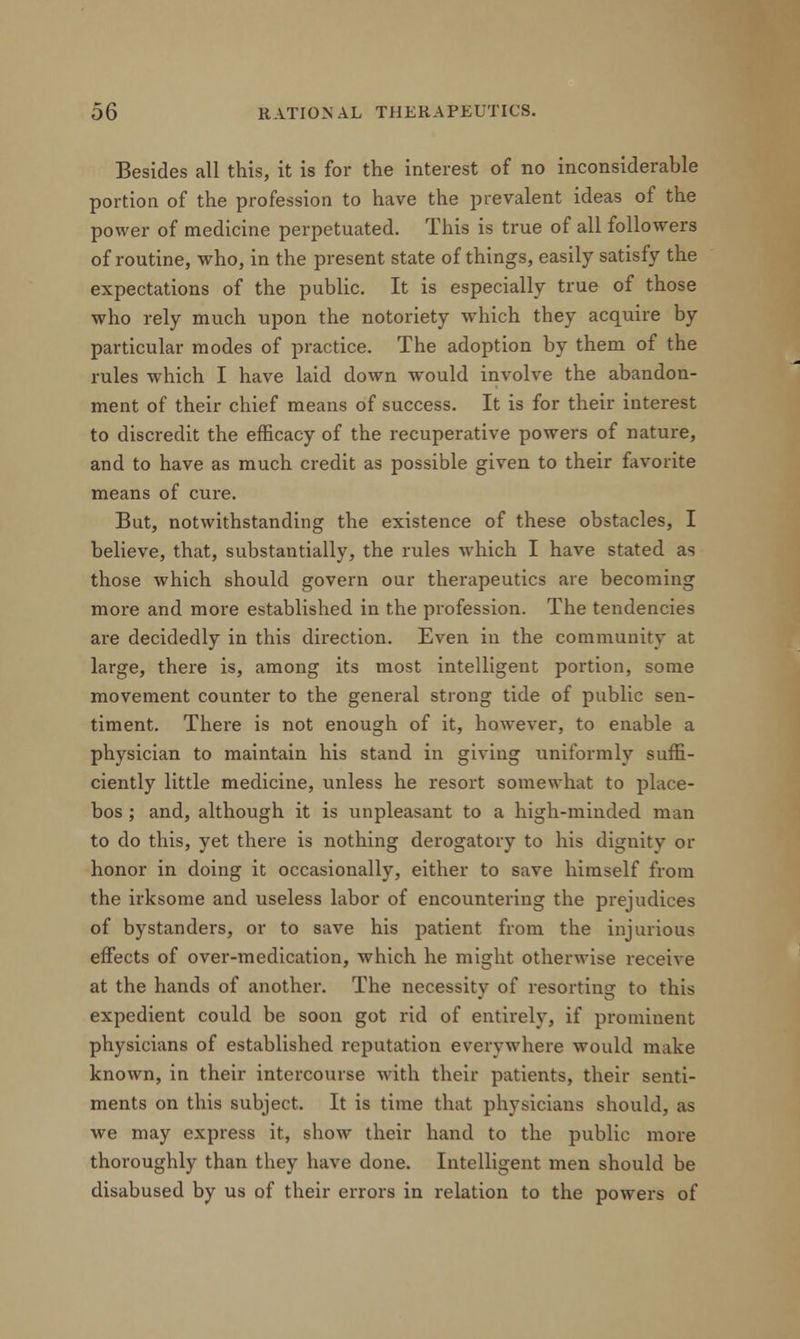Besides all this, it is for the interest of no inconsiderable portion of the profession to have the prevalent ideas of the power of medicine perpetuated. This is true of all followers of routine, who, in the present state of things, easily satisfy the expectations of the public. It is especially true of those who rely much upon the notoriety which they acquire by particular modes of practice. The adoption by them of the rules which I have laid down would involve the abandon- ment of their chief means of success. It is for their interest to discredit the efficacy of the recuperative powers of nature, and to have as much credit as possible given to their favorite means of cure. But, notwithstanding the existence of these obstacles, I believe, that, substantially, the rules which I have stated as those which should govern our therapeutics are becoming more and more established in the profession. The tendencies are decidedly in this direction. Even in the community at large, there is, among its most intelligent portion, some movement counter to the general strong tide of public sen- timent. There is not enough of it, however, to enable a physician to maintain his stand in giving uniformly suffi- ciently little medicine, unless he resort somewhat to place- bos ; and, although it is unpleasant to a high-minded man to do this, yet there is nothing derogatory to his dignity or honor in doing it occasionally, either to save himself from the irksome and useless labor of encountering the prejudices of bystanders, or to save his patient from the injurious effects of over-medication, which he might otherwise receive at the hands of another. The necessity of resorting to this expedient could be soon got rid of entirely, if prominent physicians of established reputation everywhere would make known, in their intercourse with their patients, their senti- ments on this subject. It is time that physicians should, as we may express it, show their hand to the public more thoroughly than they have done. Intelligent men should be disabused by us of their errors in relation to the powers of