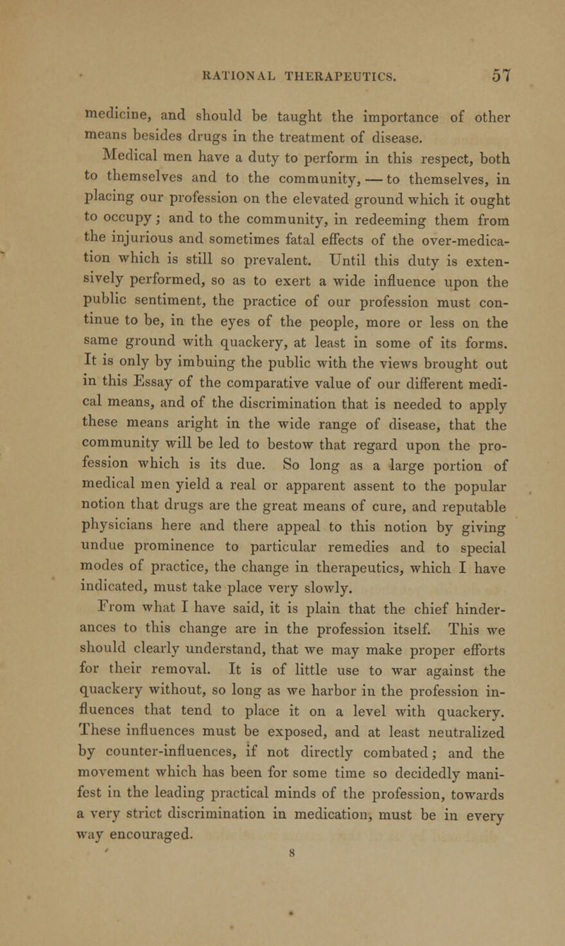 medicine, and should be taught the importance of other means besides drugs in the treatment of disease. Medical men have a duty to perform in this respect, both to themselves and to the community, — to themselves, in placing our profession on the elevated ground which it ought to occupy; and to the community, in redeeming them from the injurious and sometimes fatal effects of the over-medica- tion which is still so prevalent. Until this duty is exten- sively performed, so as to exert a wide influence upon the public sentiment, the practice of our profession must con- tinue to be, in the eyes of the people, more or less on the same ground with quackery, at least in some of its forms. It is only by imbuing the public with the views brought out in this Essay of the comparative value of our different medi- cal means, and of the discrimination that is needed to apply these means aright in the wide range of disease, that the community will be led to bestow that regard upon the pro- fession which is its due. So long as a large portion of medical men yield a real or apparent assent to the popular notion that drugs are the great means of cure, and reputable physicians here and there appeal to this notion by giving undue prominence to particular remedies and to special modes of practice, the change in therapeutics, which I have indicated, must take place very slowly. From what I have said, it is plain that the chief hinder- ances to this change are in the profession itself. This we should clearly understand, that we may make proper efforts for their removal. It is of little use to war against the quackery without, so long as we harbor in the profession in- fluences that tend to place it on a level with quackery. These influences must be exposed, and at least neutralized by counter-influences, if not directly combated; and the movement which has been for some time so decidedly mani- fest in the leading practical minds of the profession, towards a very strict discrimination in medication, must be in every way encouraged. 8