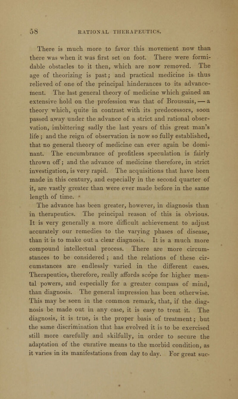 There is much more to favor this movement now than there was when it was first set on foot. There were formi- dable obstacles to it then, which are now removed. The age of theorizing is past; and practical medicine is thus relieved of one of the principal hinderances to its advance- ment. The last general theory of medicine which gained an extensive hold on the profession was that of Broussais, — a theory which, quite in contrast with its predecessors, soon passed away under the advance of a strict and rational obser- vation, imbittering sadly the last years of this great man's life ; and the reign of observation is now so fully established, that no general theory of medicine can ever again be domi- nant. The encumbrance of profitless speculation is fairly thrown off; and the advance of medicine therefore, in strict investigation, is very rapid. The acquisitions that have been made in this century, and especially in the second quarter of it, are vastly greater than were ever made before in the same length of time. ■ The advance has been greater, however, in diagnosis than in therapeutics. The principal reason of this is obvious. It is very generally a more difficult achievement to adjust accurately our remedies to the varying phases of disease, than it is to make out a clear diagnosis. It is a much more compound intellectual process. There are more circum- stances to be considered; and the relations of these cir- cumstances are endlessly varied in the different cases. Therapeutics, therefore, really affords scope for higher men- tal powers, and especially for a greater compass of mind, than diagnosis. The general impression has been otherwise. This may be seen in the common remark, that, if the diag- nosis be made out in any case, it is easy to treat it. The diagnosis, it is true, is the proper basis of treatment; but the same discrimination that has evolved it is to be exercised still more carefully and skilfully, in order to secure the adaptation of the curative means to the morbid condition, as it varies in its manifestations from day to day. For great sue-