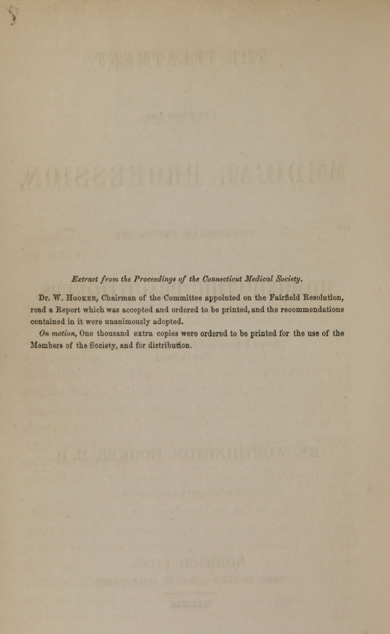 Extract from the Proceedings of the Connecticut Medical Society. Dr. W. Hooker, Chairman of the Committee appointed on the Fairfield Resolution, read a Report which was accepted and ordered to be printed, and the recommendations contained in it were unanimously adopted. On motion, One thousand extra copies were ordered to be printed for the use of the Members of the Society, and for distribution.