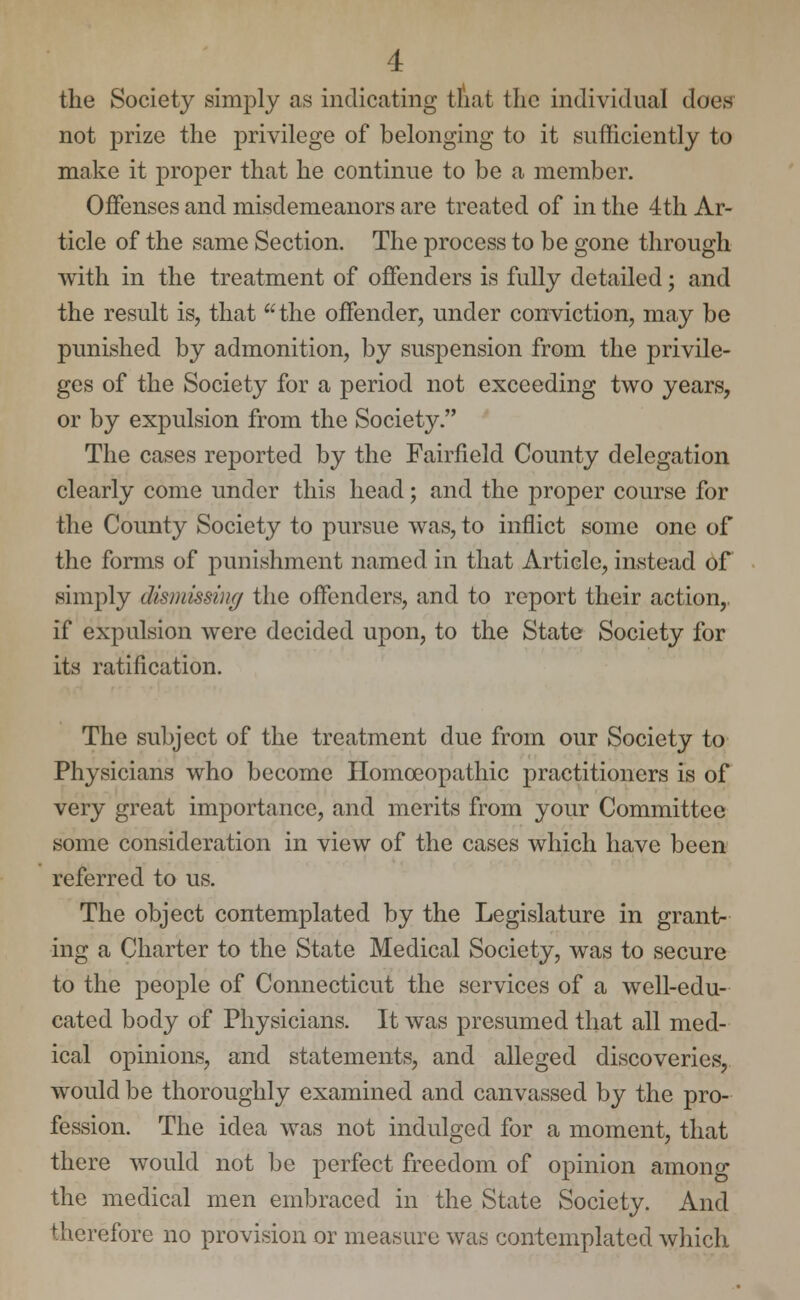 the Society simply as indicating that the individual does not prize the privilege of belonging to it sufficiently to make it proper that he continue to be a member. Offenses and misdemeanors are treated of in the 4th Ar- ticle of the same Section. The process to be gone through with in the treatment of offenders is fully detailed; and the result is, that the offender, under conviction, may be punished by admonition, by suspension from the privile- ges of the Society for a period not exceeding two years, or by expulsion from the Society. The cases reported by the Fairfield County delegation clearly come under this head; and the proper course for the County Society to pursue was, to inflict some one of the forms of punishment named in that Article, instead of .simply dismissing the offenders, and to report their action, if expulsion were decided upon, to the State Society for its ratification. The subject of the treatment due from our Society to Physicians who become Homoeopathic practitioners is of very great importance, and merits from your Committee some consideration in view of the cases which have been referred to us. The object contemplated by the Legislature in grant- ing a Charter to the State Medical Society, was to secure to the people of Connecticut the services of a well-edu- cated body of Physicians. It was presumed that all med- ical opinions, and statements, and alleged discoveries, would be thoroughly examined and canvassed by the pro- fession. The idea was not indulged for a moment, that there would not be perfect freedom of opinion among the medical men embraced in the State Society. And therefore no provision or measure was contemplated which